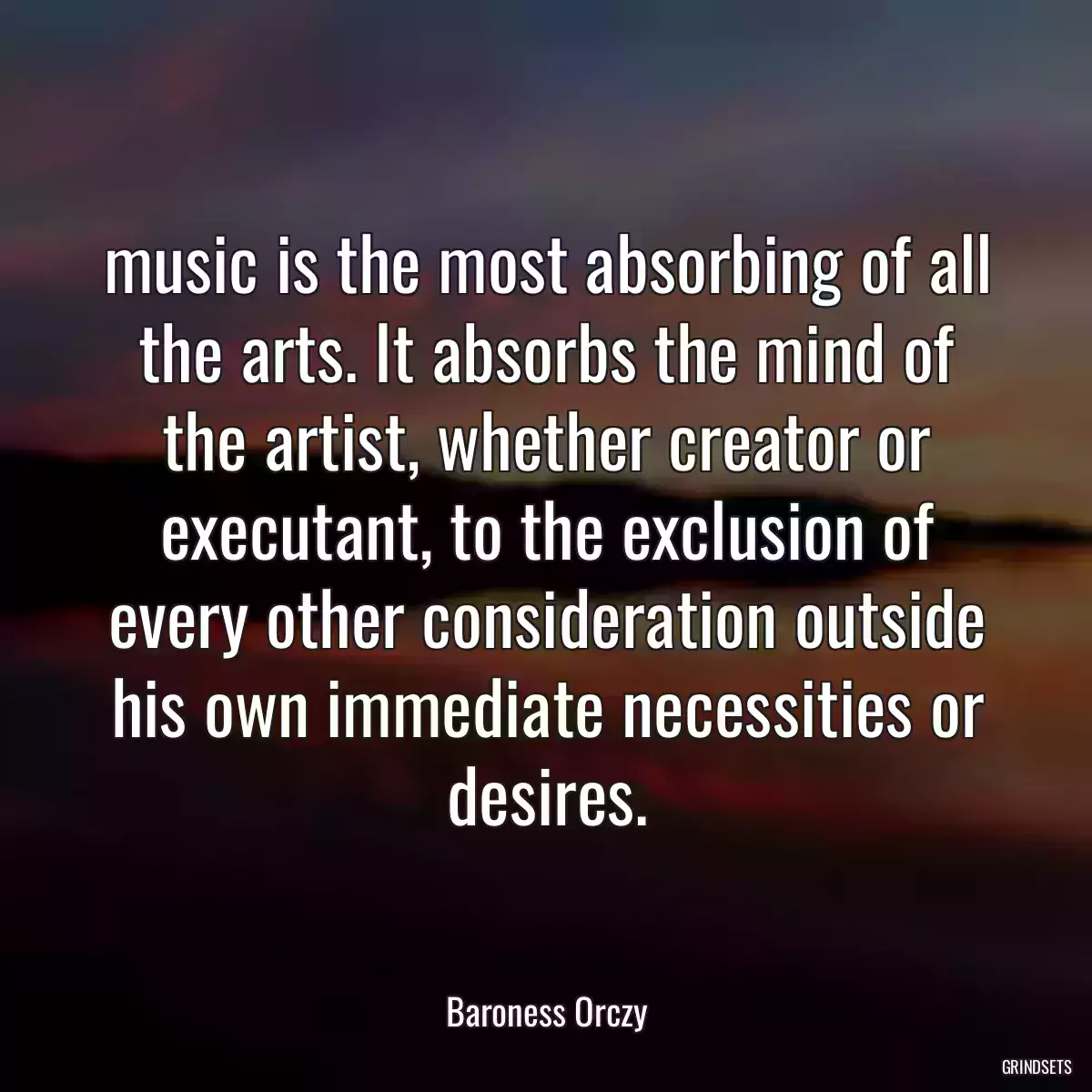 music is the most absorbing of all the arts. It absorbs the mind of the artist, whether creator or executant, to the exclusion of every other consideration outside his own immediate necessities or desires.