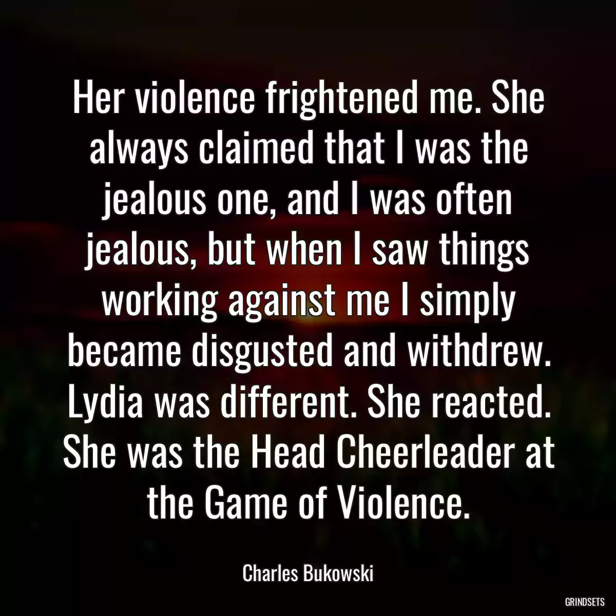 Her violence frightened me. She always claimed that I was the jealous one, and I was often jealous, but when I saw things working against me I simply became disgusted and withdrew. Lydia was different. She reacted. She was the Head Cheerleader at the Game of Violence.