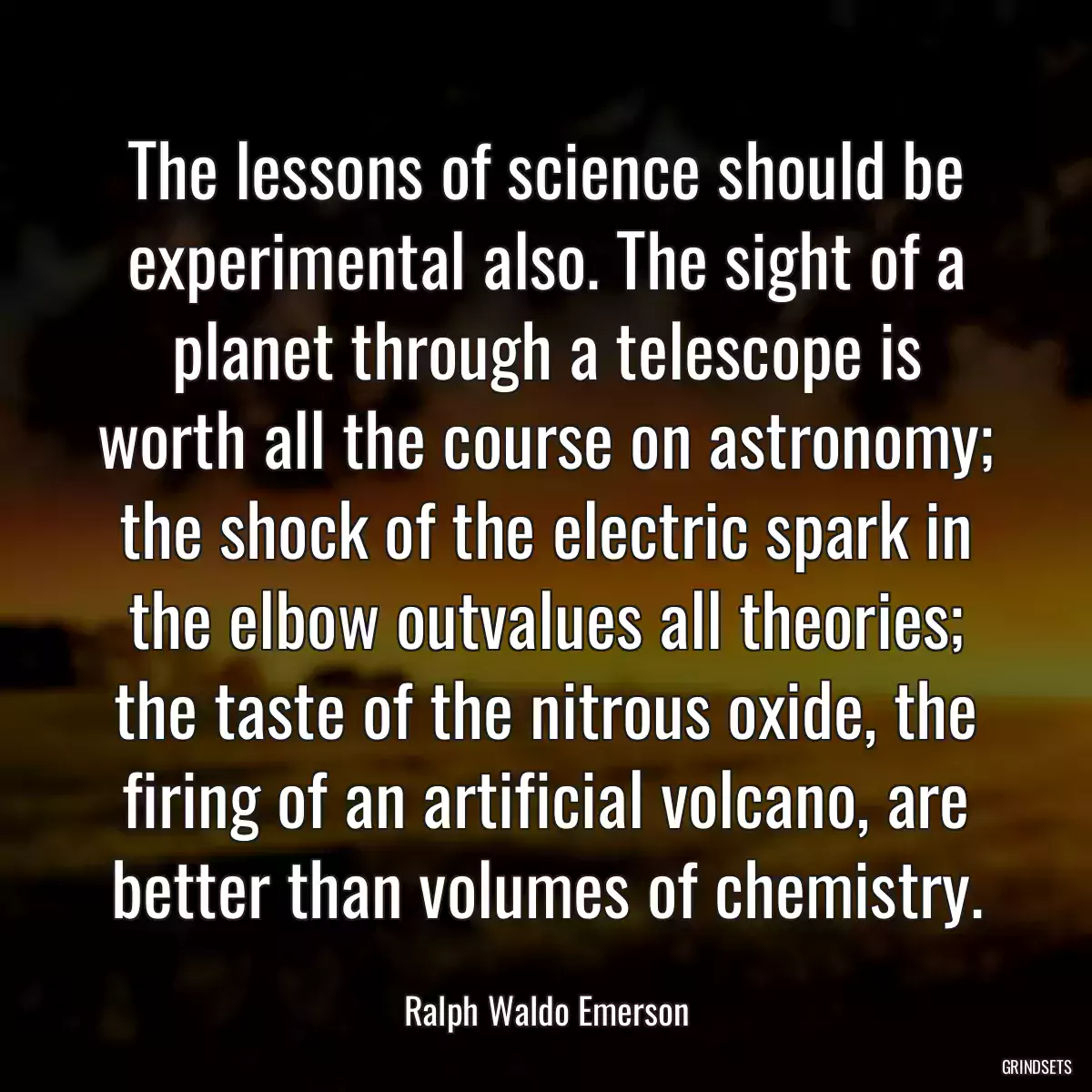 The lessons of science should be experimental also. The sight of a planet through a telescope is worth all the course on astronomy; the shock of the electric spark in the elbow outvalues all theories; the taste of the nitrous oxide, the firing of an artificial volcano, are better than volumes of chemistry.