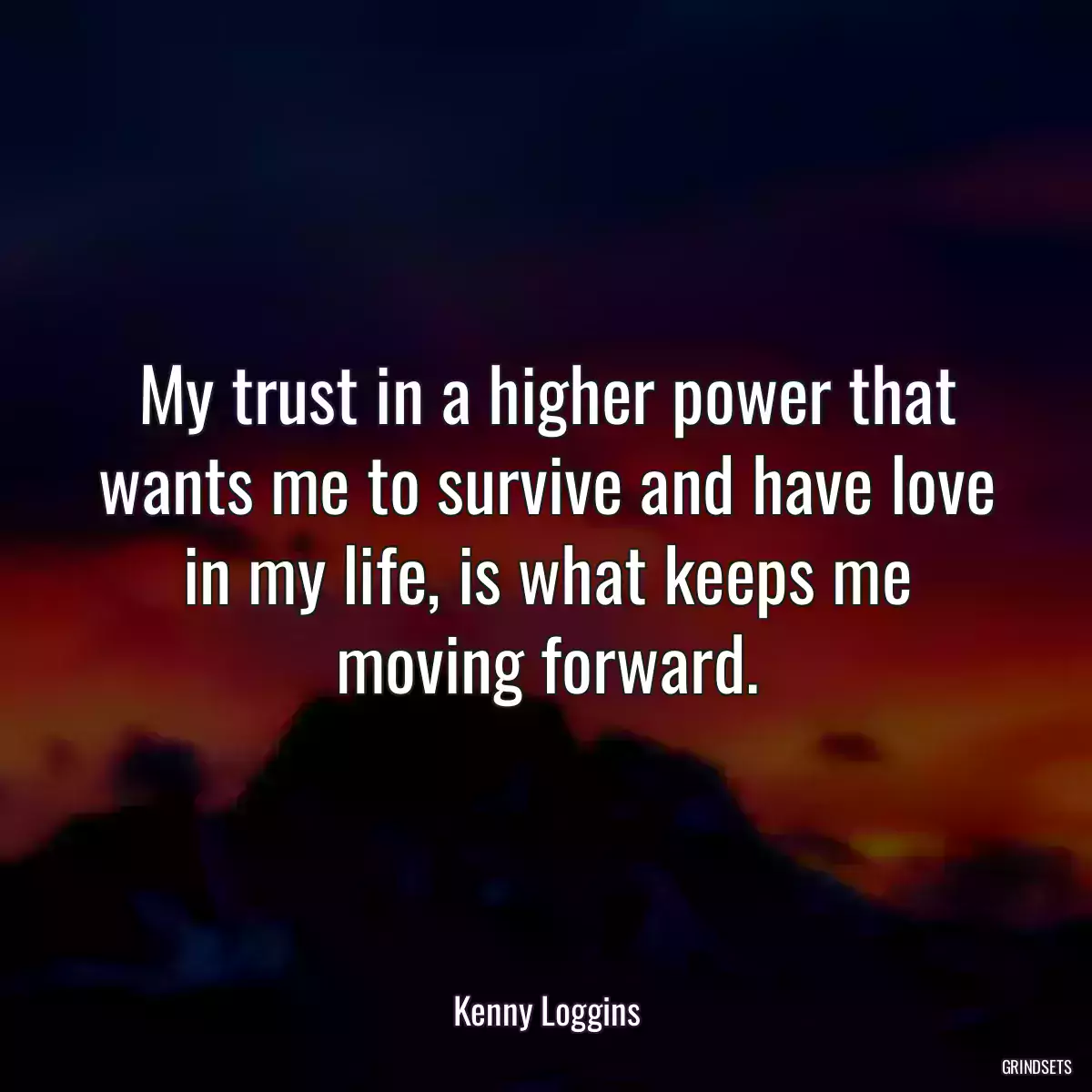 My trust in a higher power that wants me to survive and have love in my life, is what keeps me moving forward.