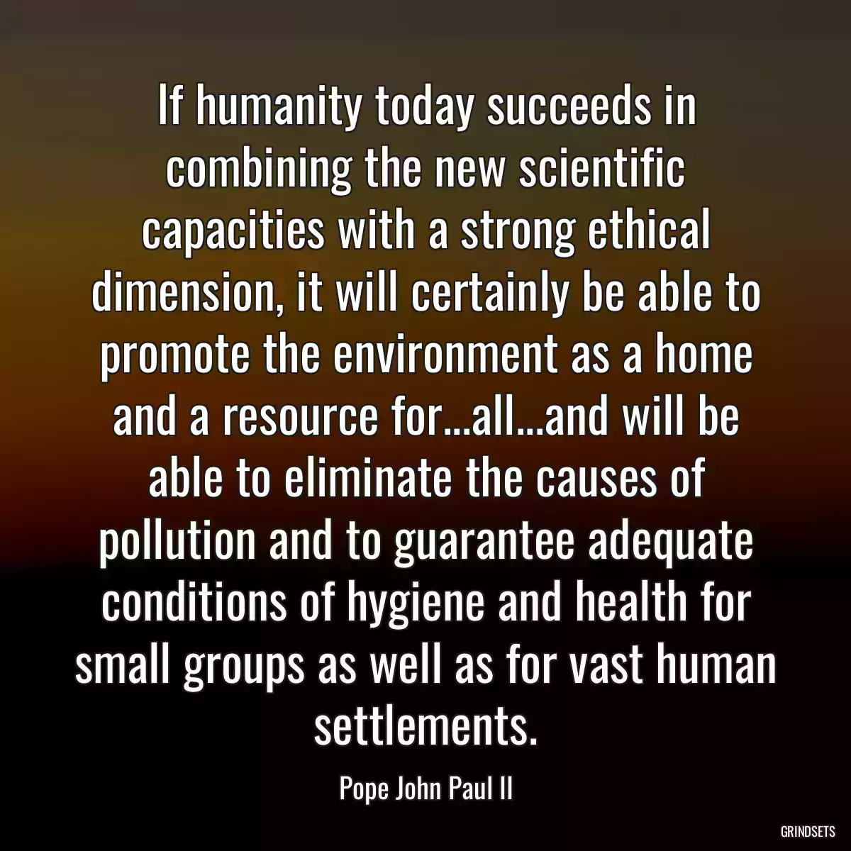 If humanity today succeeds in combining the new scientific capacities with a strong ethical dimension, it will certainly be able to promote the environment as a home and a resource for...all...and will be able to eliminate the causes of pollution and to guarantee adequate conditions of hygiene and health for small groups as well as for vast human settlements.