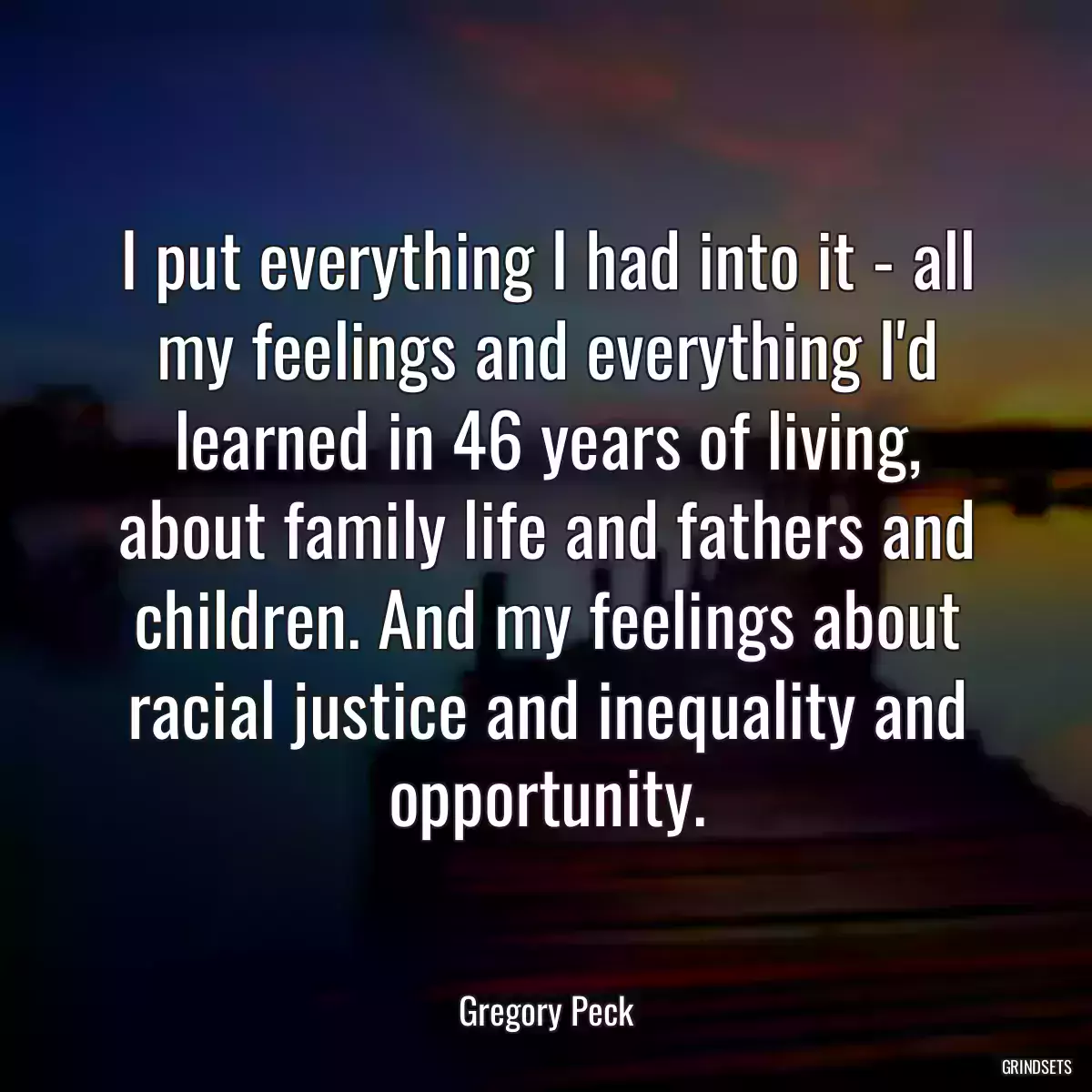 I put everything I had into it - all my feelings and everything I\'d learned in 46 years of living, about family life and fathers and children. And my feelings about racial justice and inequality and opportunity.