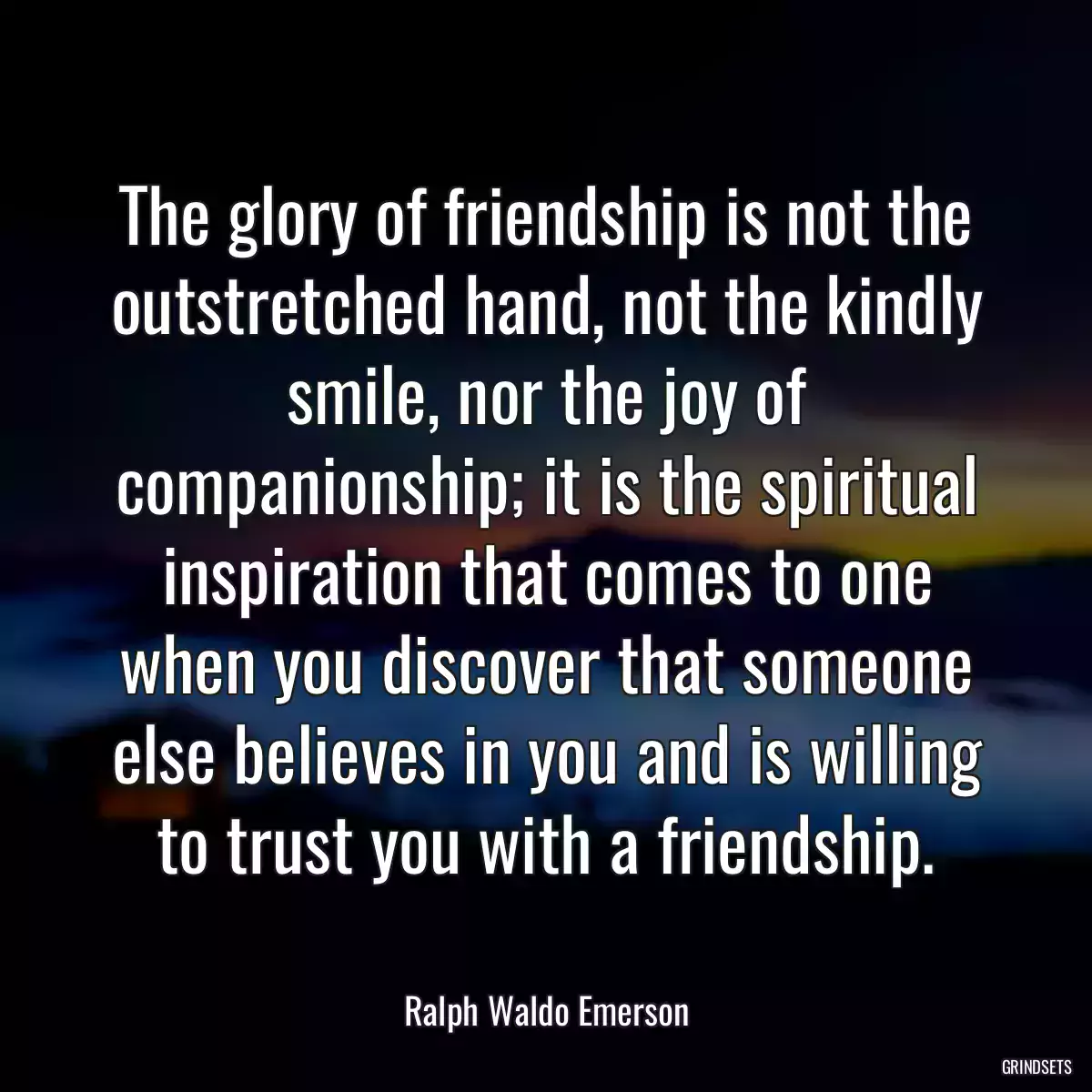 The glory of friendship is not the outstretched hand, not the kindly smile, nor the joy of companionship; it is the spiritual inspiration that comes to one when you discover that someone else believes in you and is willing to trust you with a friendship.