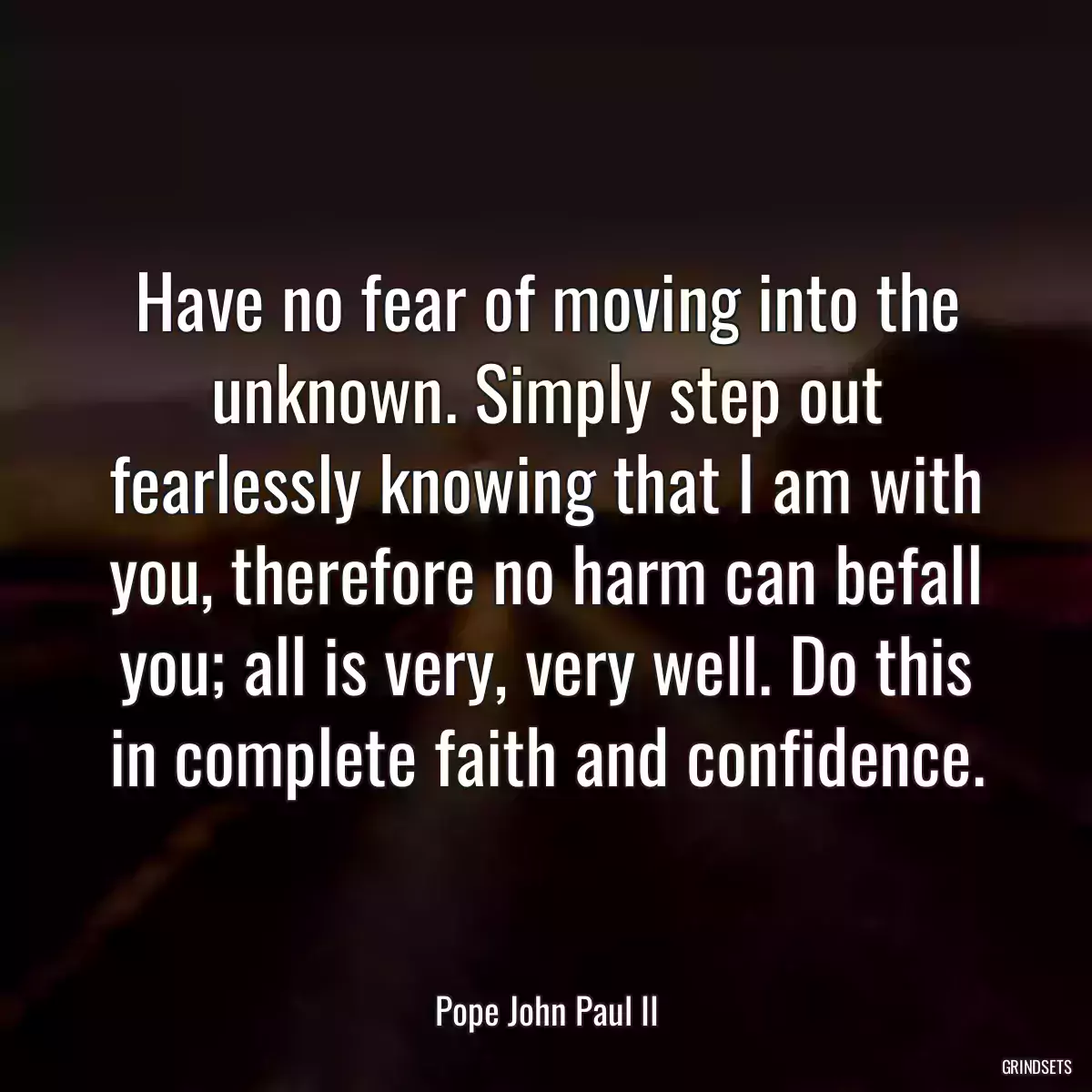 Have no fear of moving into the unknown. Simply step out fearlessly knowing that I am with you, therefore no harm can befall you; all is very, very well. Do this in complete faith and confidence.