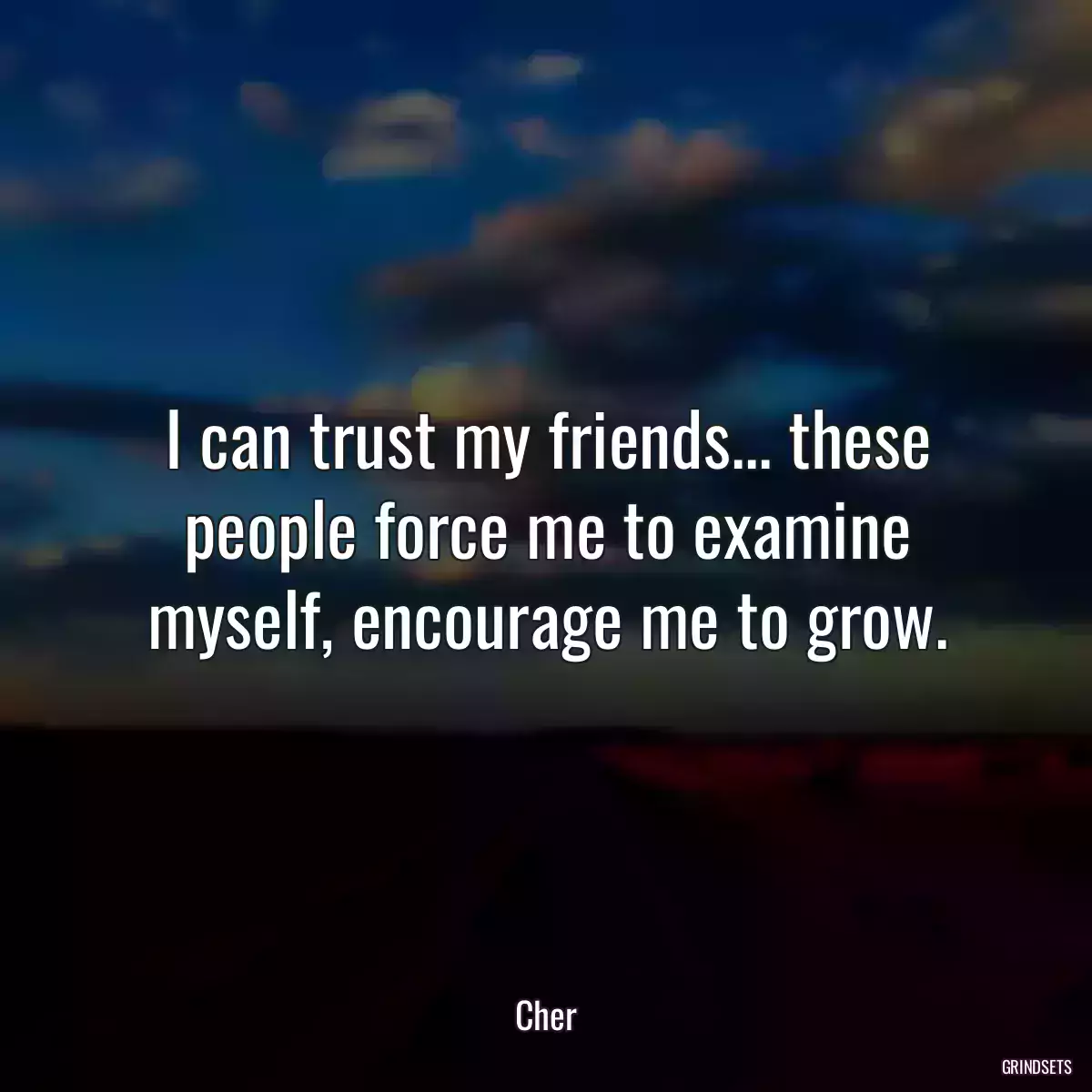 I can trust my friends... these people force me to examine myself, encourage me to grow.