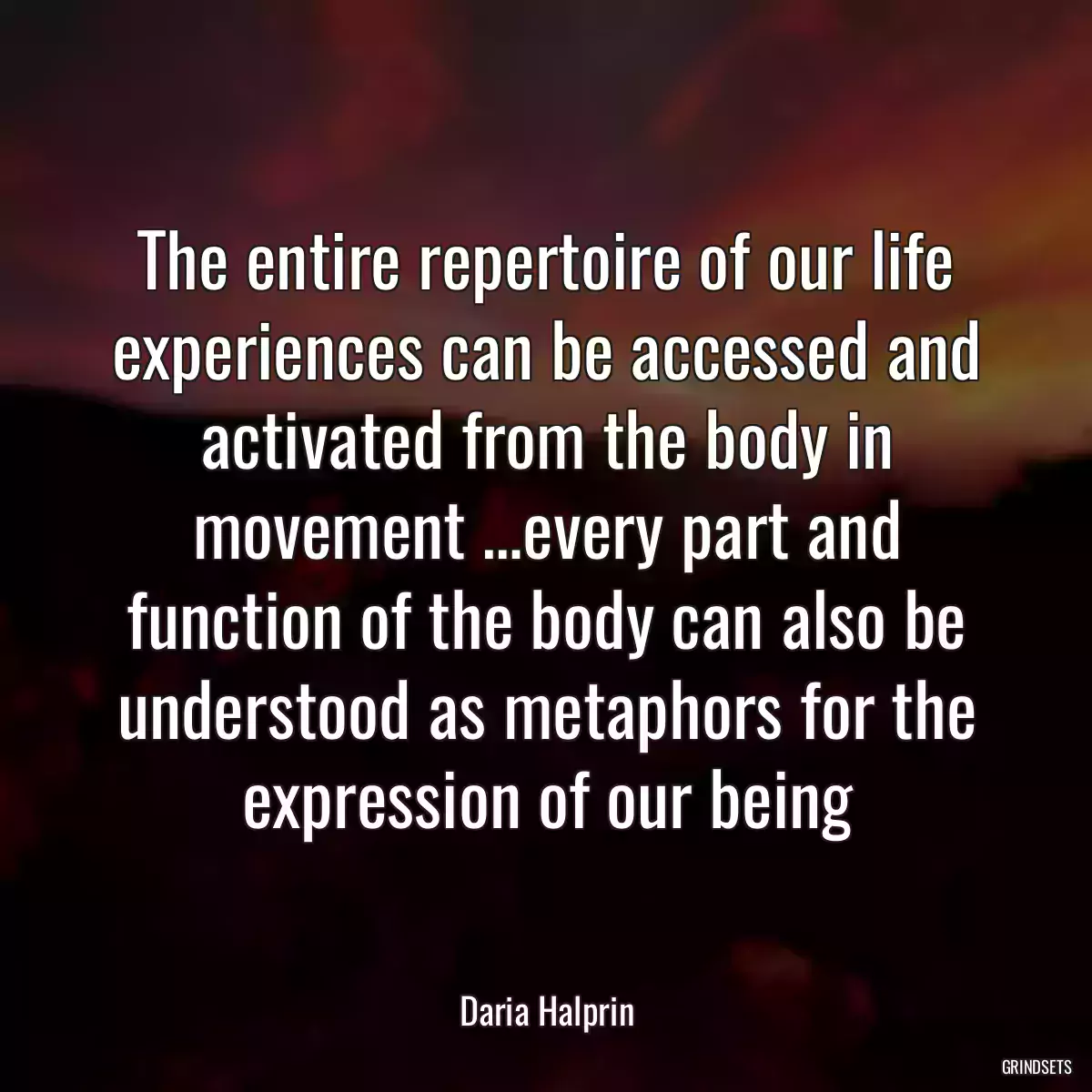 The entire repertoire of our life experiences can be accessed and activated from the body in movement …every part and function of the body can also be understood as metaphors for the expression of our being