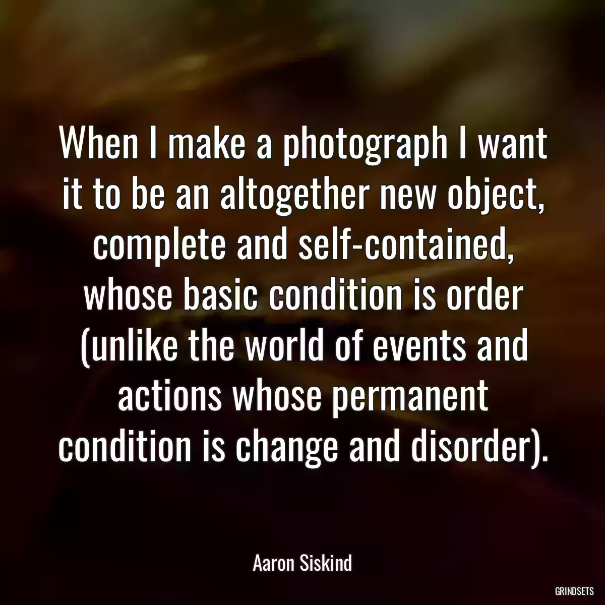 When I make a photograph I want it to be an altogether new object, complete and self-contained, whose basic condition is order (unlike the world of events and actions whose permanent condition is change and disorder).