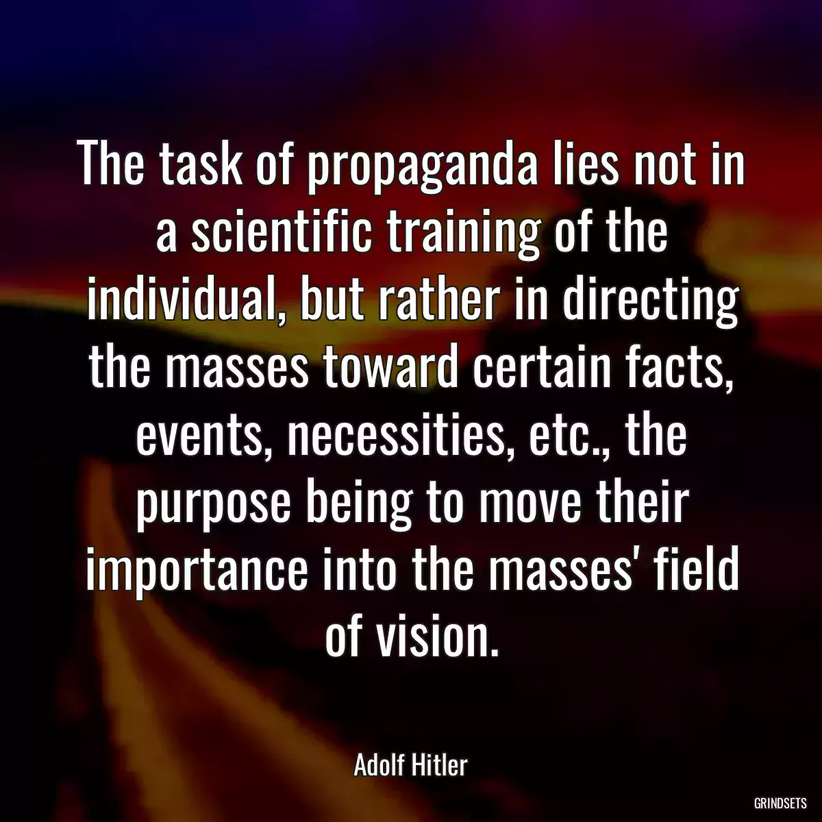 The task of propaganda lies not in a scientific training of the individual, but rather in directing the masses toward certain facts, events, necessities, etc., the purpose being to move their importance into the masses\' field of vision.