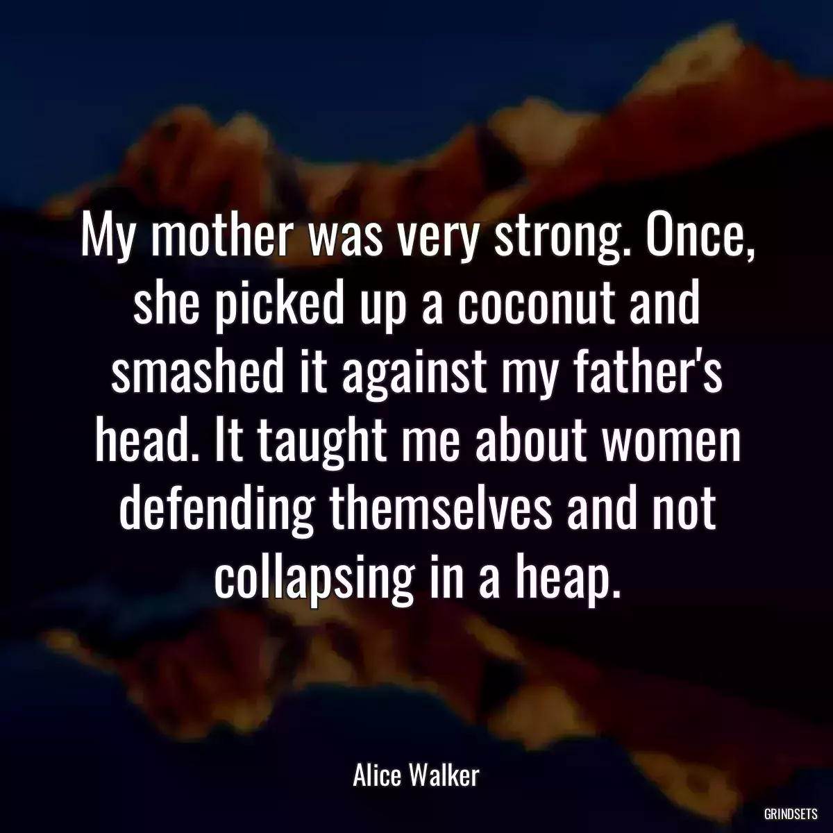 My mother was very strong. Once, she picked up a coconut and smashed it against my father\'s head. It taught me about women defending themselves and not collapsing in a heap.