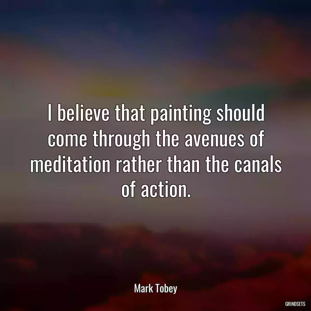 I believe that painting should come through the avenues of meditation rather than the canals of action.