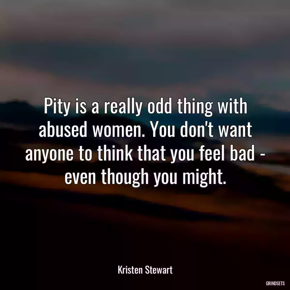 Pity is a really odd thing with abused women. You don\'t want anyone to think that you feel bad - even though you might.