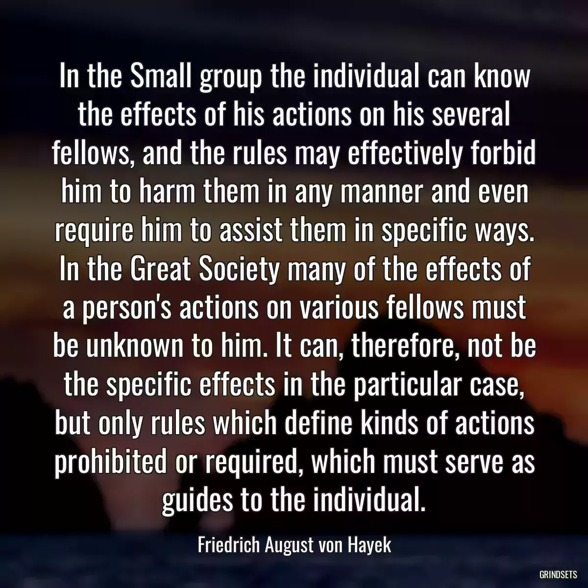 In the Small group the individual can know the effects of his actions on his several fellows, and the rules may effectively forbid him to harm them in any manner and even require him to assist them in specific ways. In the Great Society many of the effects of a person\'s actions on various fellows must be unknown to him. It can, therefore, not be the specific effects in the particular case, but only rules which define kinds of actions prohibited or required, which must serve as guides to the individual.