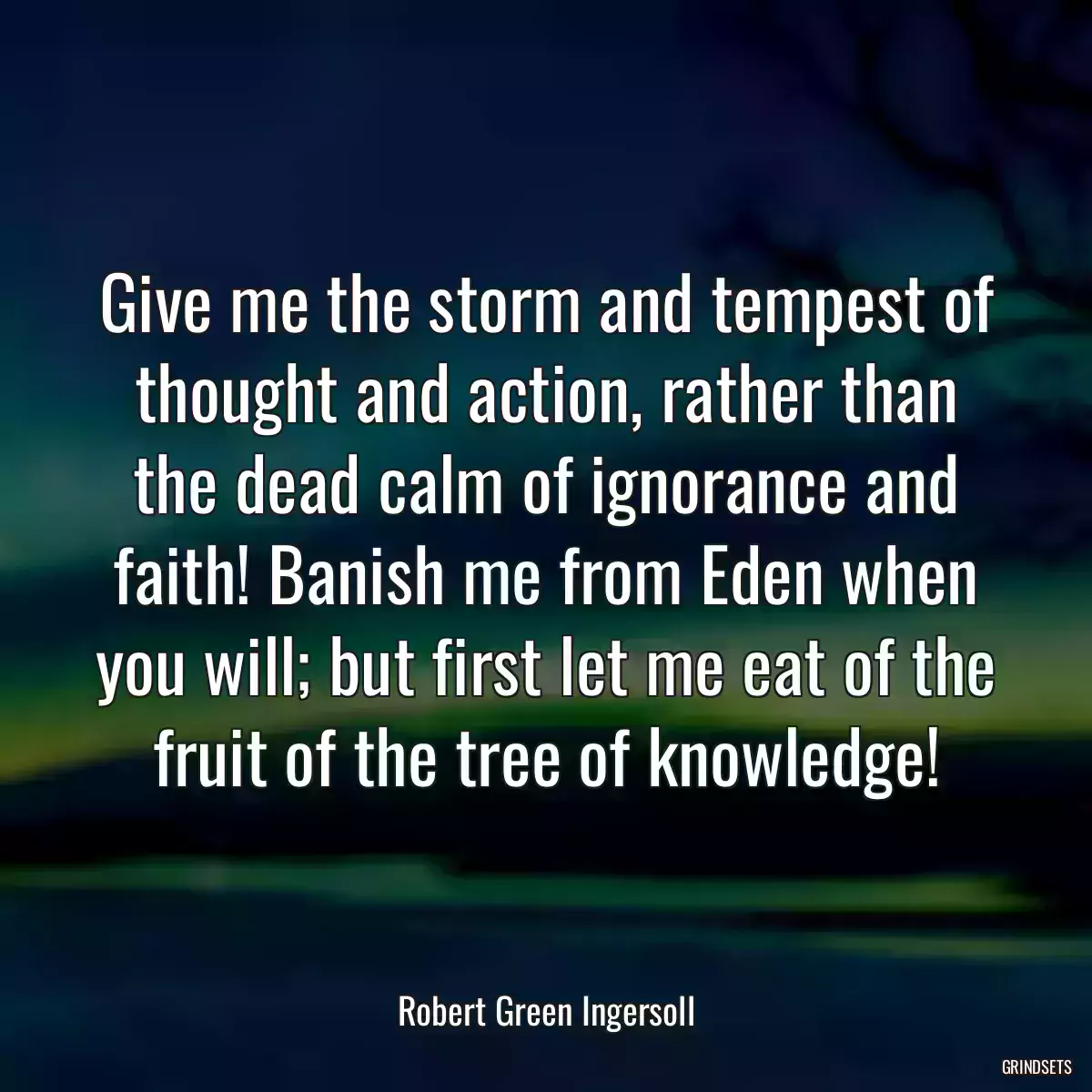 Give me the storm and tempest of thought and action, rather than the dead calm of ignorance and faith! Banish me from Eden when you will; but first let me eat of the fruit of the tree of knowledge!