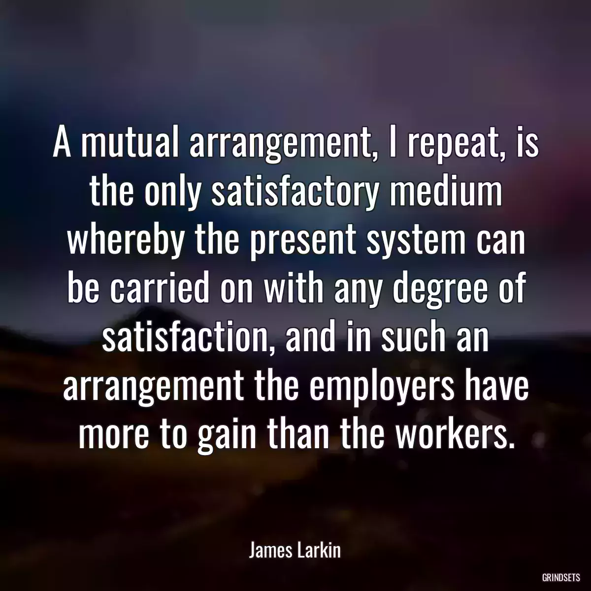 A mutual arrangement, I repeat, is the only satisfactory medium whereby the present system can be carried on with any degree of satisfaction, and in such an arrangement the employers have more to gain than the workers.