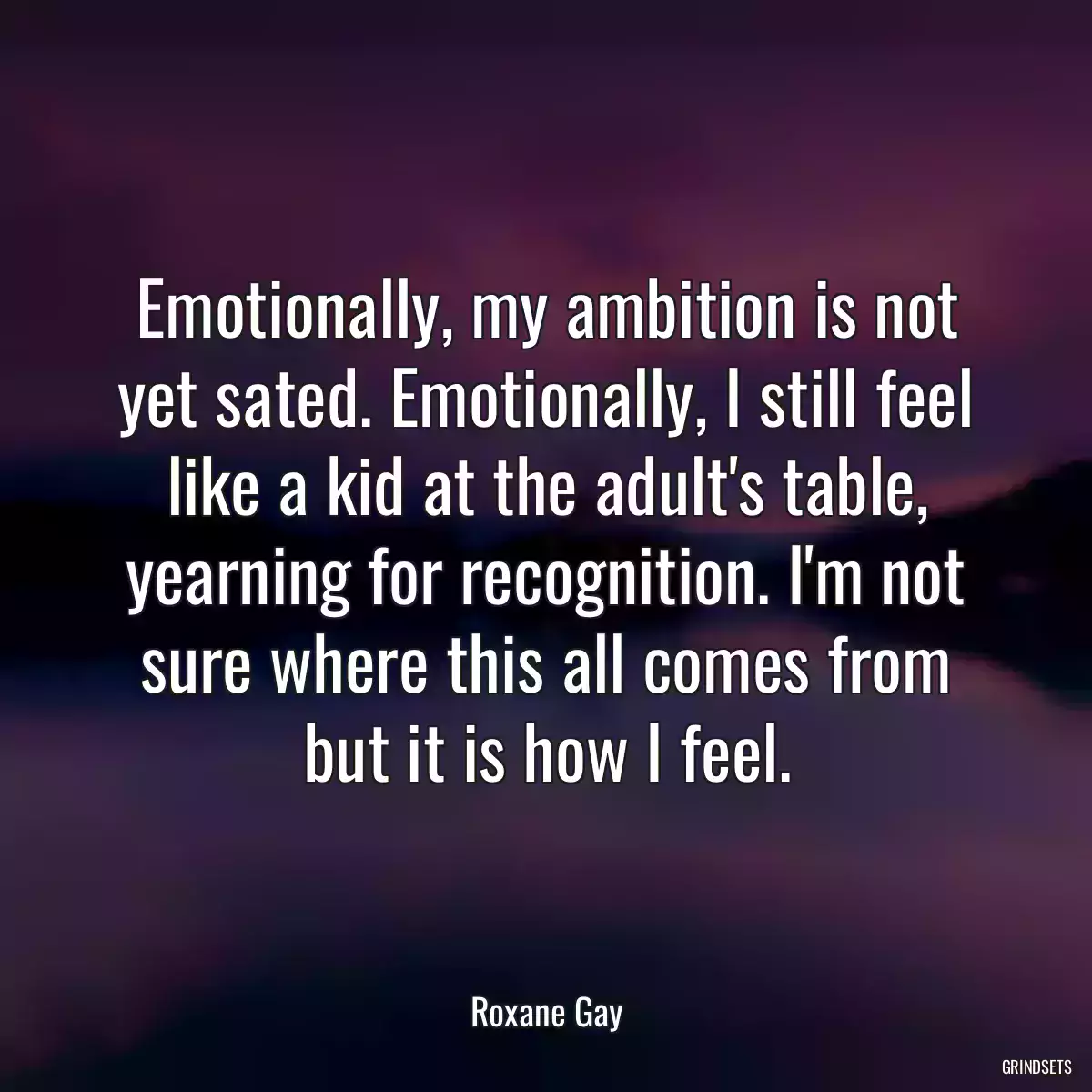 Emotionally, my ambition is not yet sated. Emotionally, I still feel like a kid at the adult\'s table, yearning for recognition. I\'m not sure where this all comes from but it is how I feel.