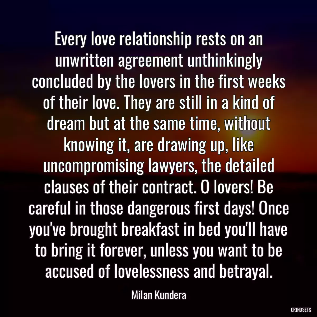 Every love relationship rests on an unwritten agreement unthinkingly concluded by the lovers in the first weeks of their love. They are still in a kind of dream but at the same time, without knowing it, are drawing up, like uncompromising lawyers, the detailed clauses of their contract. O lovers! Be careful in those dangerous first days! Once you\'ve brought breakfast in bed you\'ll have to bring it forever, unless you want to be accused of lovelessness and betrayal.