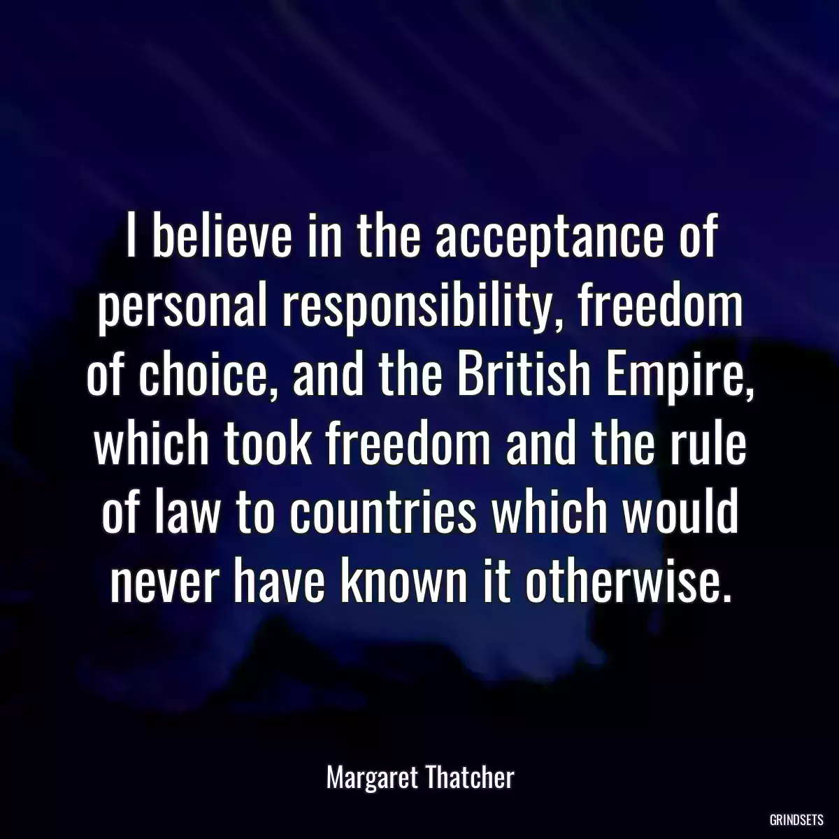 I believe in the acceptance of personal responsibility, freedom of choice, and the British Empire, which took freedom and the rule of law to countries which would never have known it otherwise.