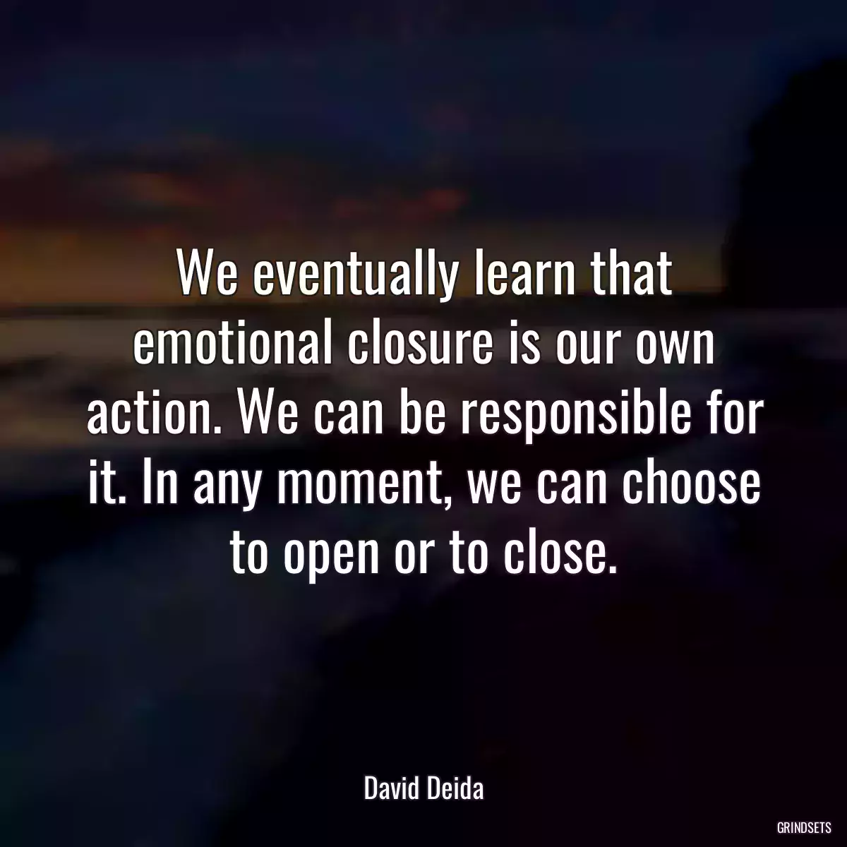 We eventually learn that emotional closure is our own action. We can be responsible for it. In any moment, we can choose to open or to close.