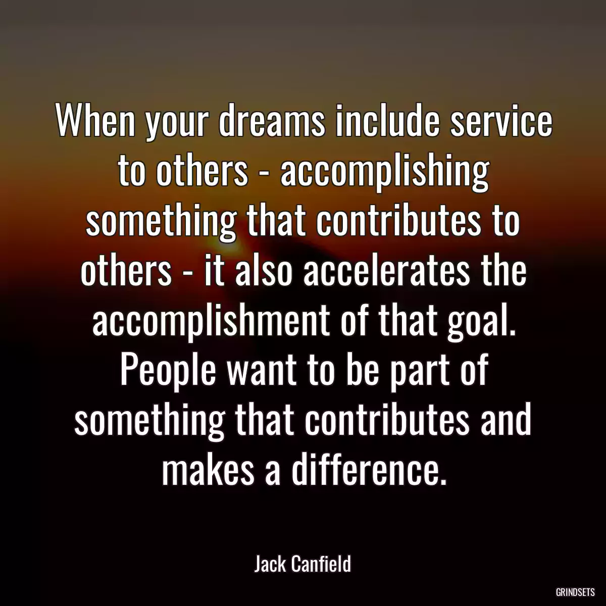 When your dreams include service to others - accomplishing something that contributes to others - it also accelerates the accomplishment of that goal. People want to be part of something that contributes and makes a difference.