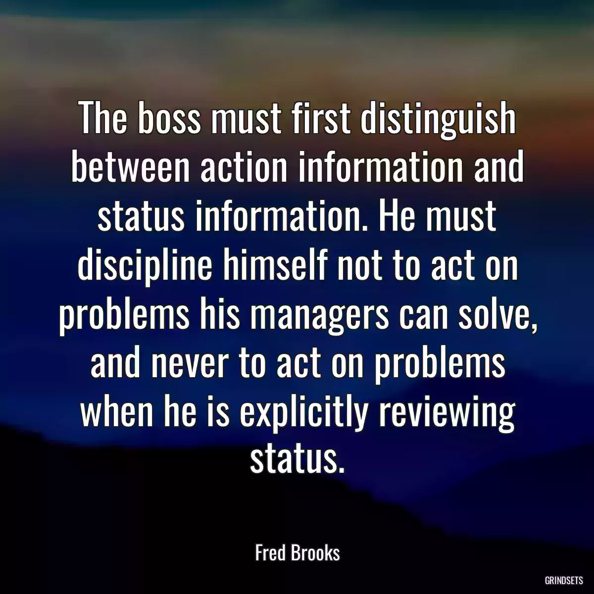 The boss must first distinguish between action information and status information. He must discipline himself not to act on problems his managers can solve, and never to act on problems when he is explicitly reviewing status.