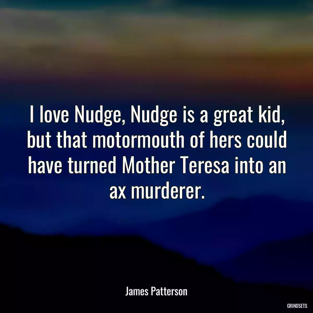 I love Nudge, Nudge is a great kid, but that motormouth of hers could have turned Mother Teresa into an ax murderer.