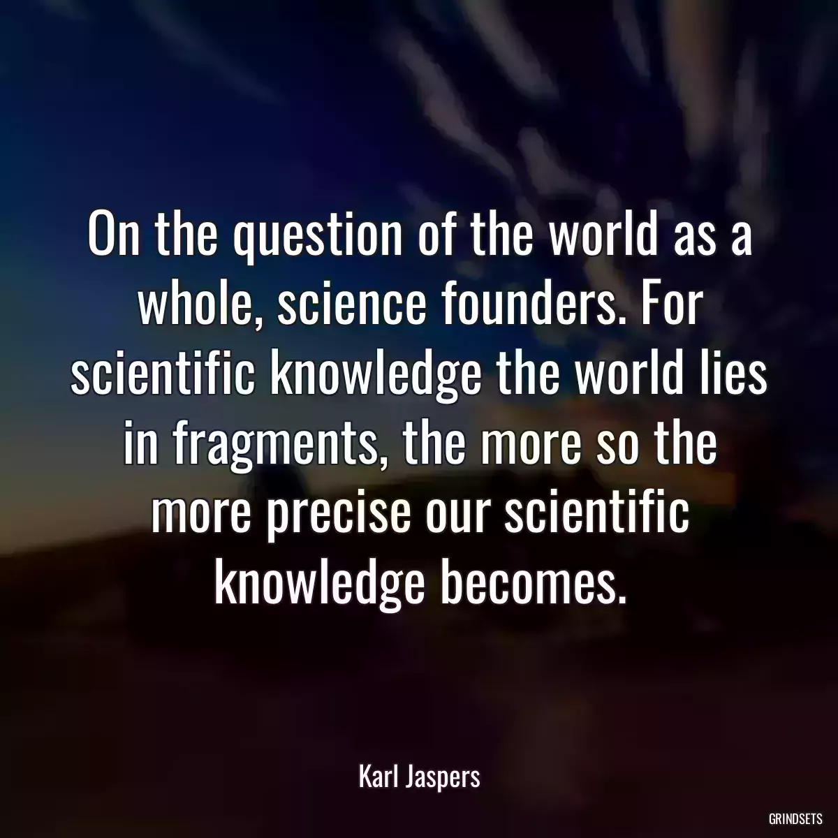 On the question of the world as a whole, science founders. For scientific knowledge the world lies in fragments, the more so the more precise our scientific knowledge becomes.