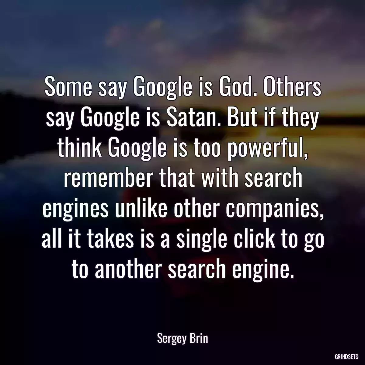 Some say Google is God. Others say Google is Satan. But if they think Google is too powerful, remember that with search engines unlike other companies, all it takes is a single click to go to another search engine.