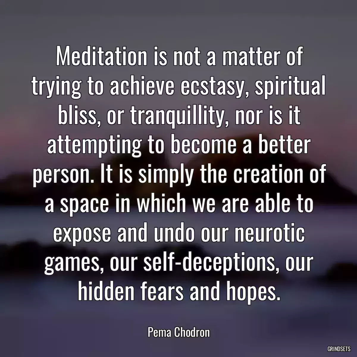 Meditation is not a matter of trying to achieve ecstasy, spiritual bliss, or tranquillity, nor is it attempting to become a better person. It is simply the creation of a space in which we are able to expose and undo our neurotic games, our self-deceptions, our hidden fears and hopes.