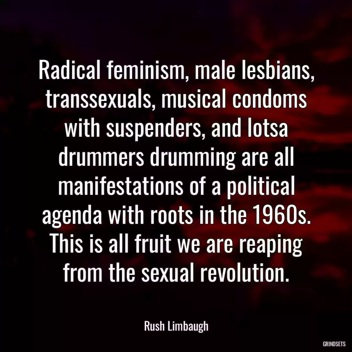 Radical feminism, male lesbians, transsexuals, musical condoms with suspenders, and lotsa drummers drumming are all manifestations of a political agenda with roots in the 1960s. This is all fruit we are reaping from the sexual revolution.