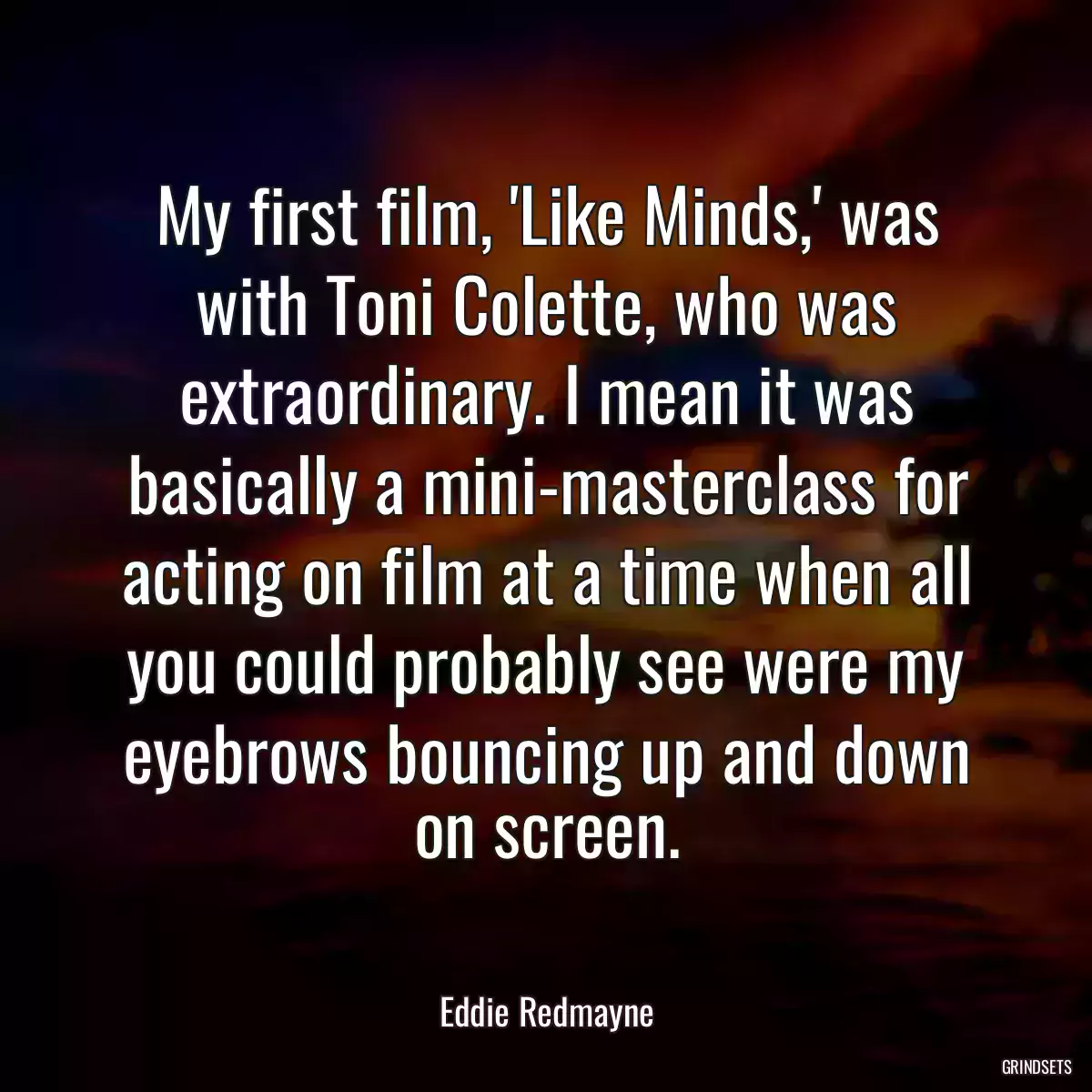 My first film, \'Like Minds,\' was with Toni Colette, who was extraordinary. I mean it was basically a mini-masterclass for acting on film at a time when all you could probably see were my eyebrows bouncing up and down on screen.