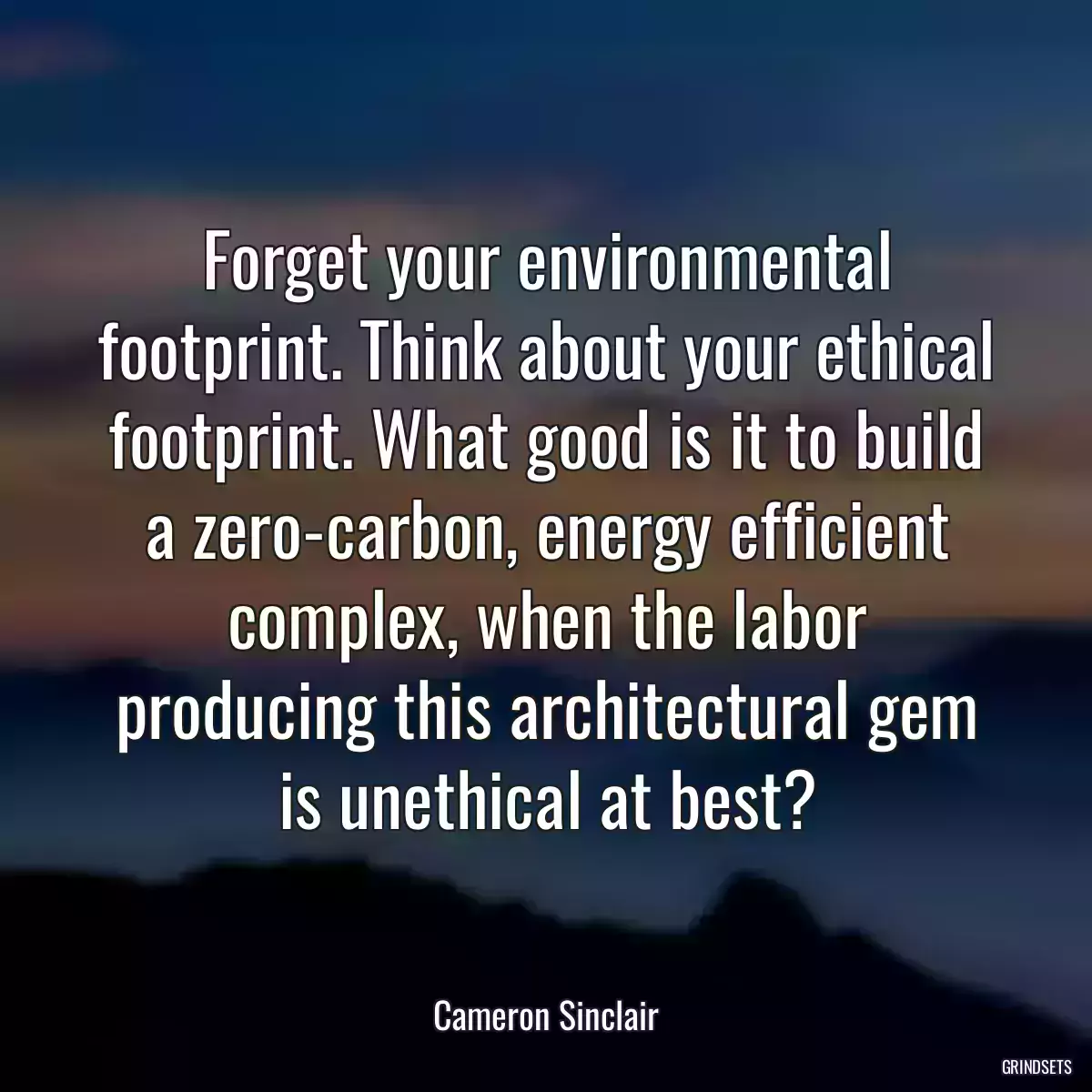 Forget your environmental footprint. Think about your ethical footprint. What good is it to build a zero-carbon, energy efficient complex, when the labor producing this architectural gem is unethical at best?