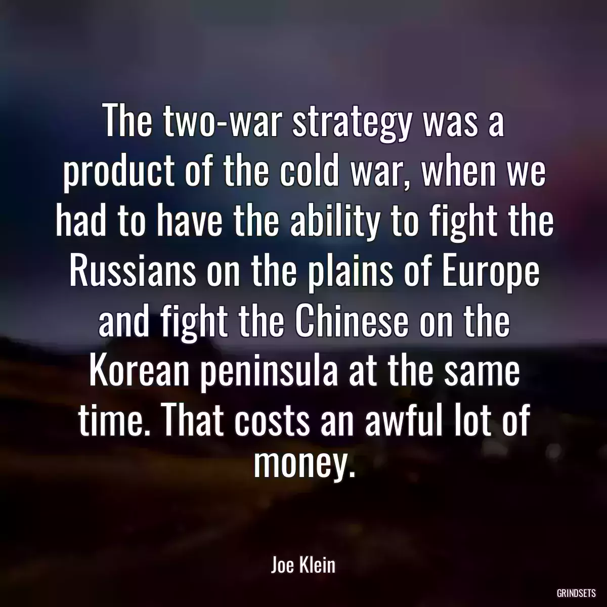 The two-war strategy was a product of the cold war, when we had to have the ability to fight the Russians on the plains of Europe and fight the Chinese on the Korean peninsula at the same time. That costs an awful lot of money.