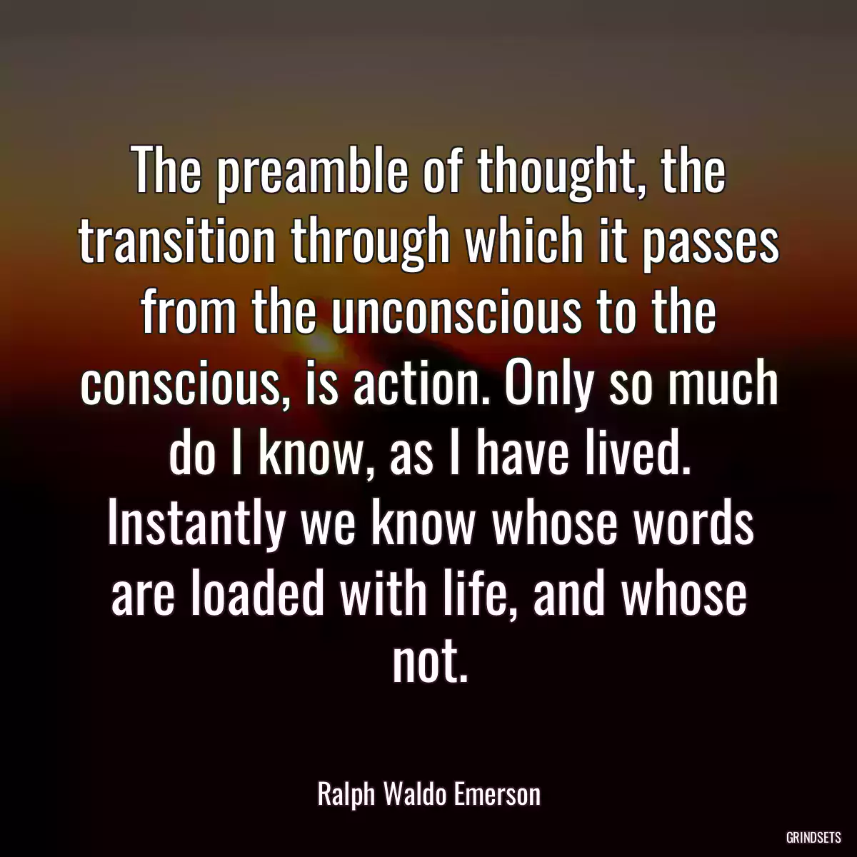 The preamble of thought, the transition through which it passes from the unconscious to the conscious, is action. Only so much do I know, as I have lived. Instantly we know whose words are loaded with life, and whose not.