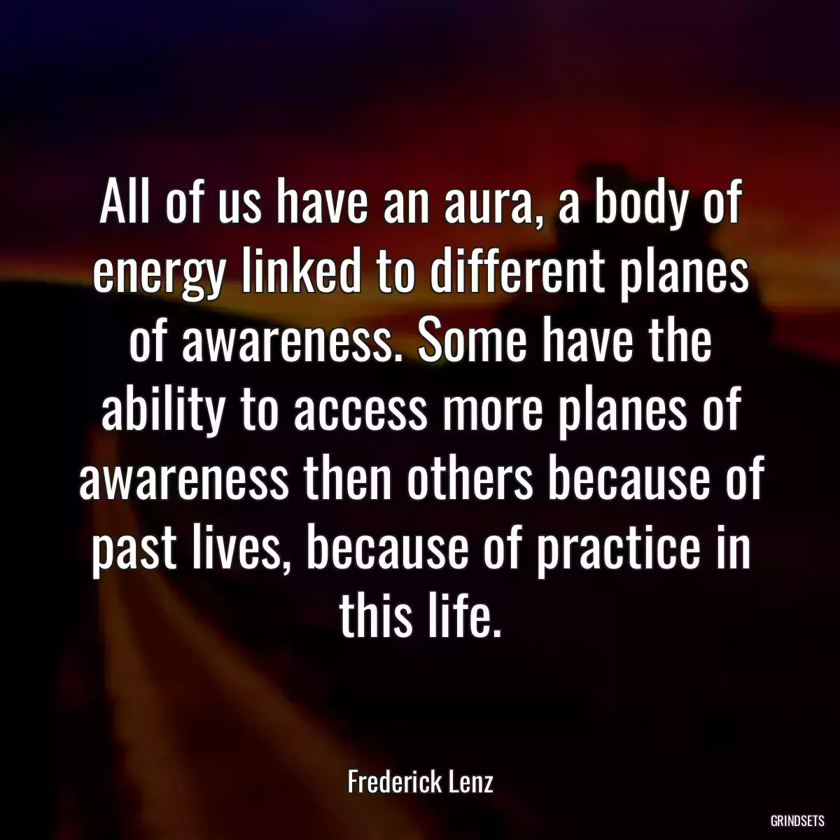 All of us have an aura, a body of energy linked to different planes of awareness. Some have the ability to access more planes of awareness then others because of past lives, because of practice in this life.