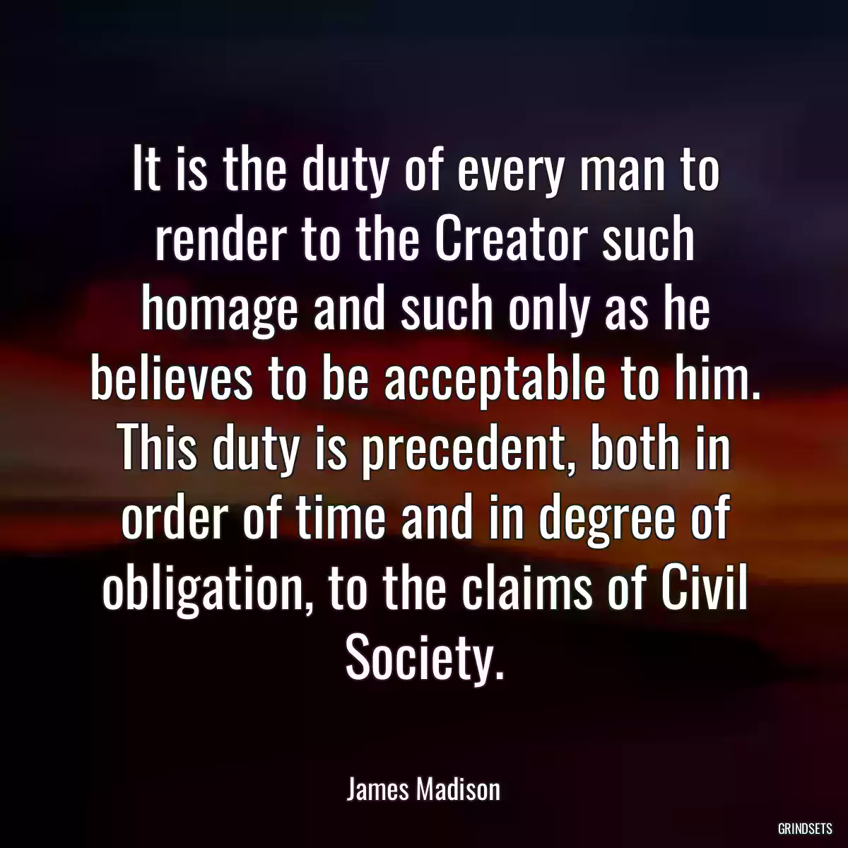 It is the duty of every man to render to the Creator such homage and such only as he believes to be acceptable to him. This duty is precedent, both in order of time and in degree of obligation, to the claims of Civil Society.