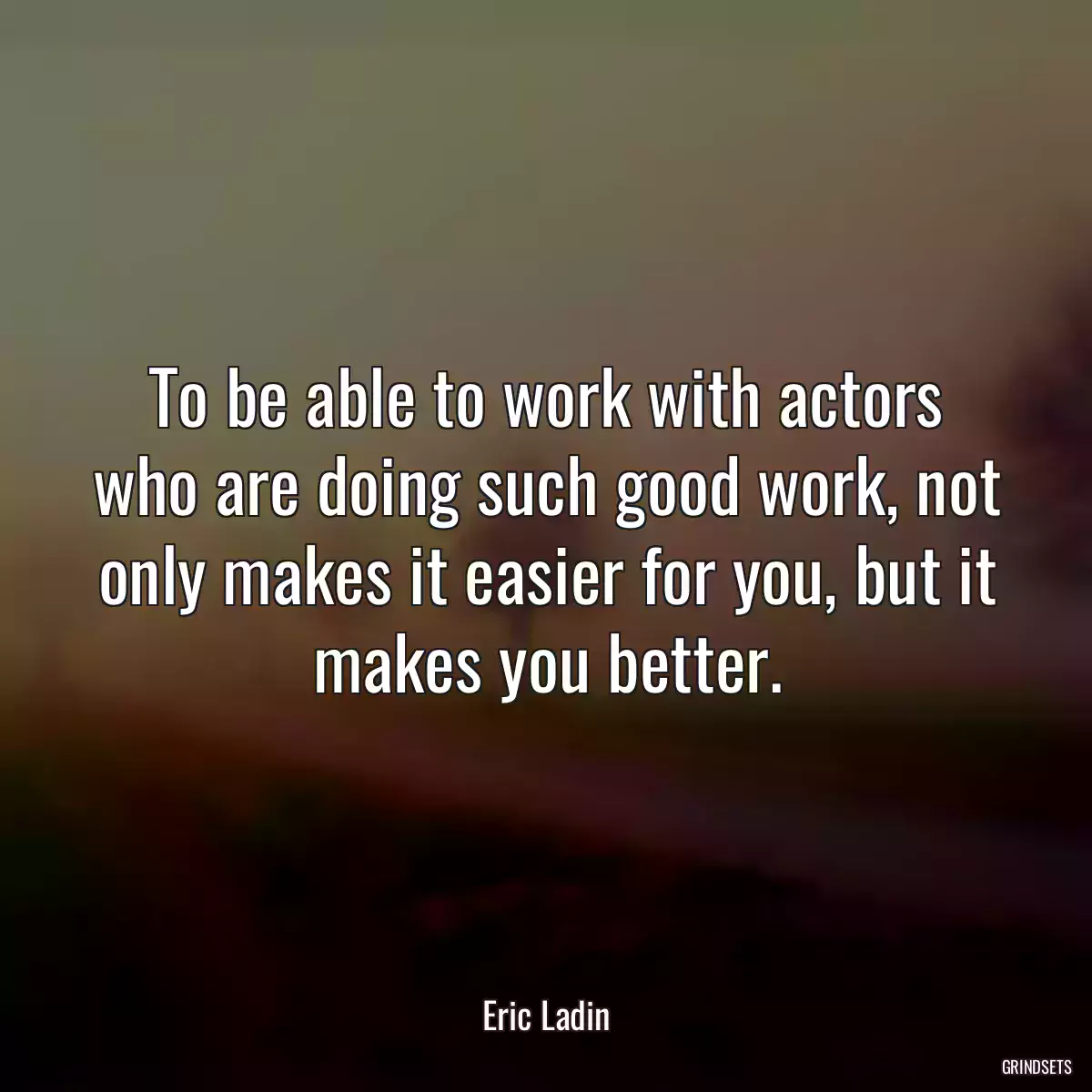 To be able to work with actors who are doing such good work, not only makes it easier for you, but it makes you better.