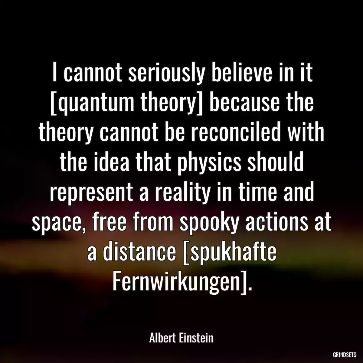 I cannot seriously believe in it [quantum theory] because the theory cannot be reconciled with the idea that physics should represent a reality in time and space, free from spooky actions at a distance [spukhafte Fernwirkungen].