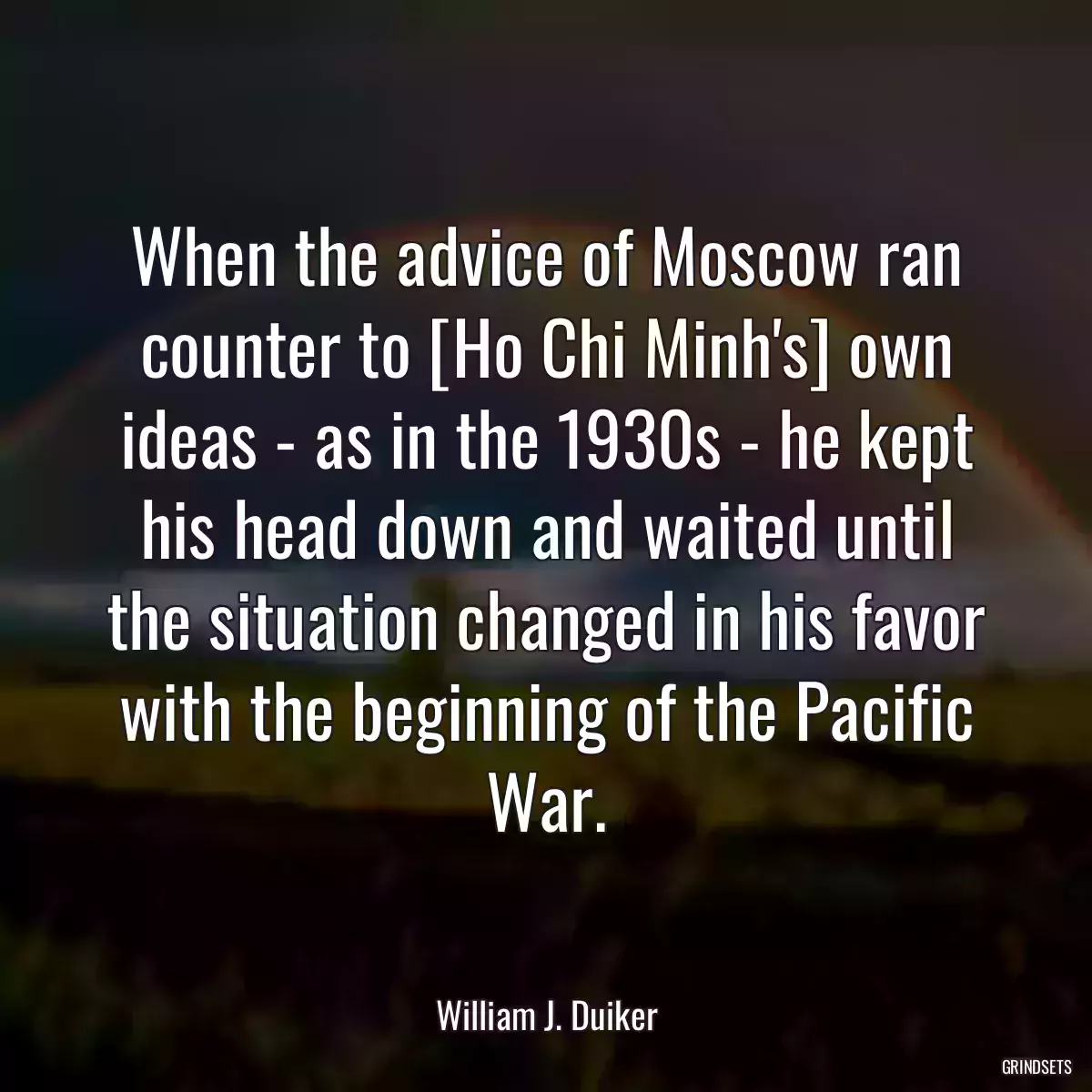 When the advice of Moscow ran counter to [Ho Chi Minh\'s] own ideas - as in the 1930s - he kept his head down and waited until the situation changed in his favor with the beginning of the Pacific War.