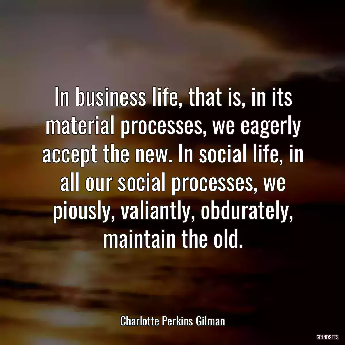 In business life, that is, in its material processes, we eagerly accept the new. In social life, in all our social processes, we piously, valiantly, obdurately, maintain the old.