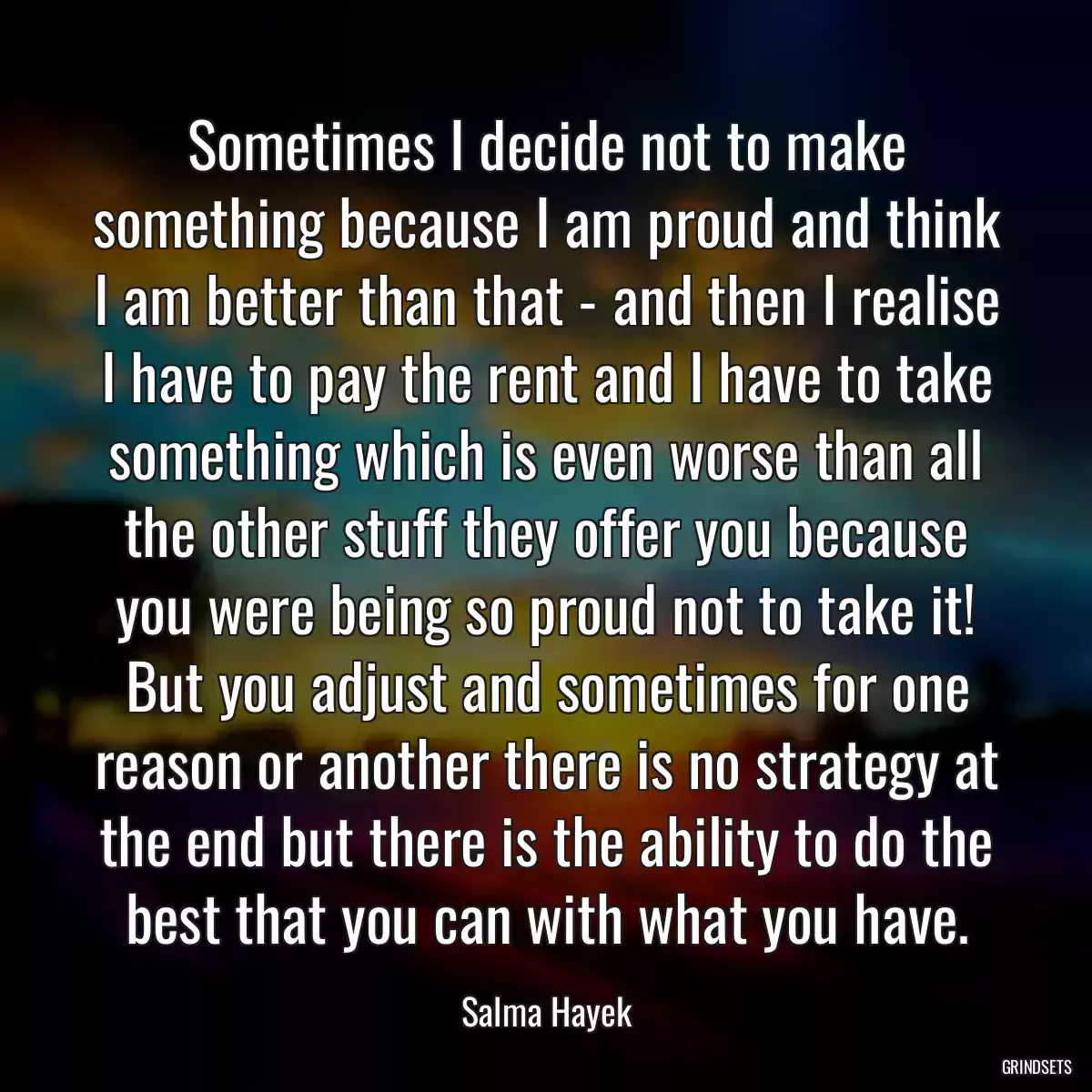 Sometimes I decide not to make something because I am proud and think I am better than that - and then I realise I have to pay the rent and I have to take something which is even worse than all the other stuff they offer you because you were being so proud not to take it! But you adjust and sometimes for one reason or another there is no strategy at the end but there is the ability to do the best that you can with what you have.