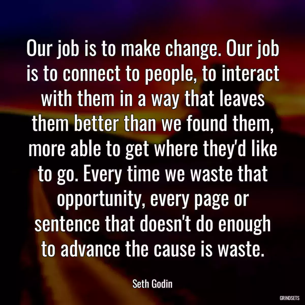 Our job is to make change. Our job is to connect to people, to interact with them in a way that leaves them better than we found them, more able to get where they\'d like to go. Every time we waste that opportunity, every page or sentence that doesn\'t do enough to advance the cause is waste.