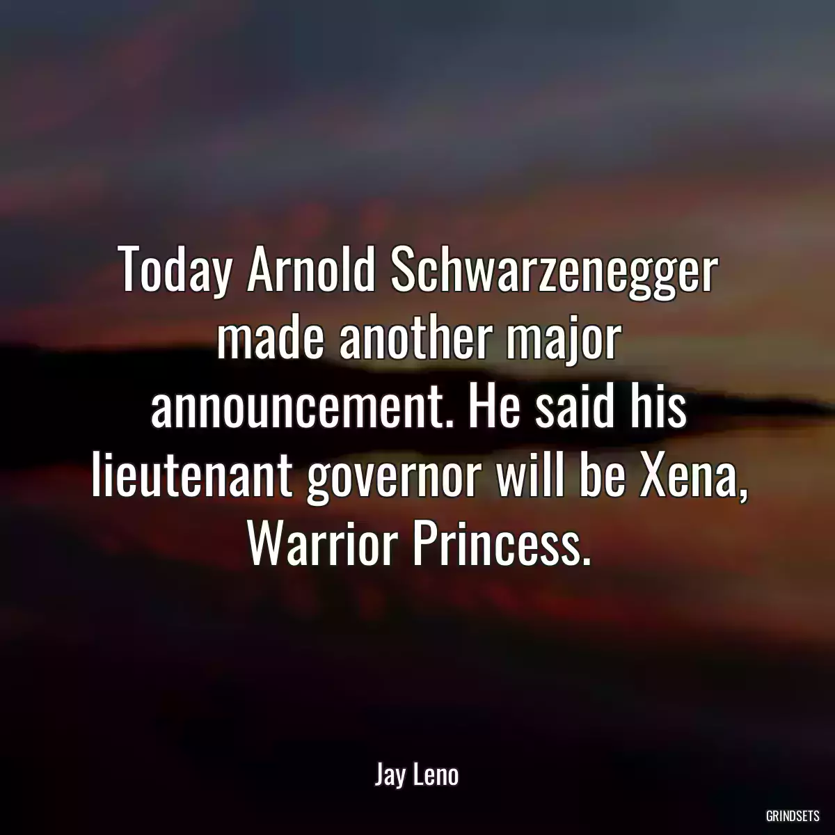 Today Arnold Schwarzenegger made another major announcement. He said his lieutenant governor will be Xena, Warrior Princess.