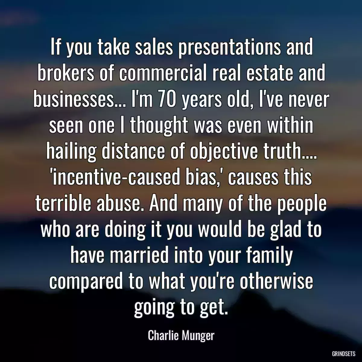 If you take sales presentations and brokers of commercial real estate and businesses... I\'m 70 years old, I\'ve never seen one I thought was even within hailing distance of objective truth.... \'incentive-caused bias,\' causes this terrible abuse. And many of the people who are doing it you would be glad to have married into your family compared to what you\'re otherwise going to get.