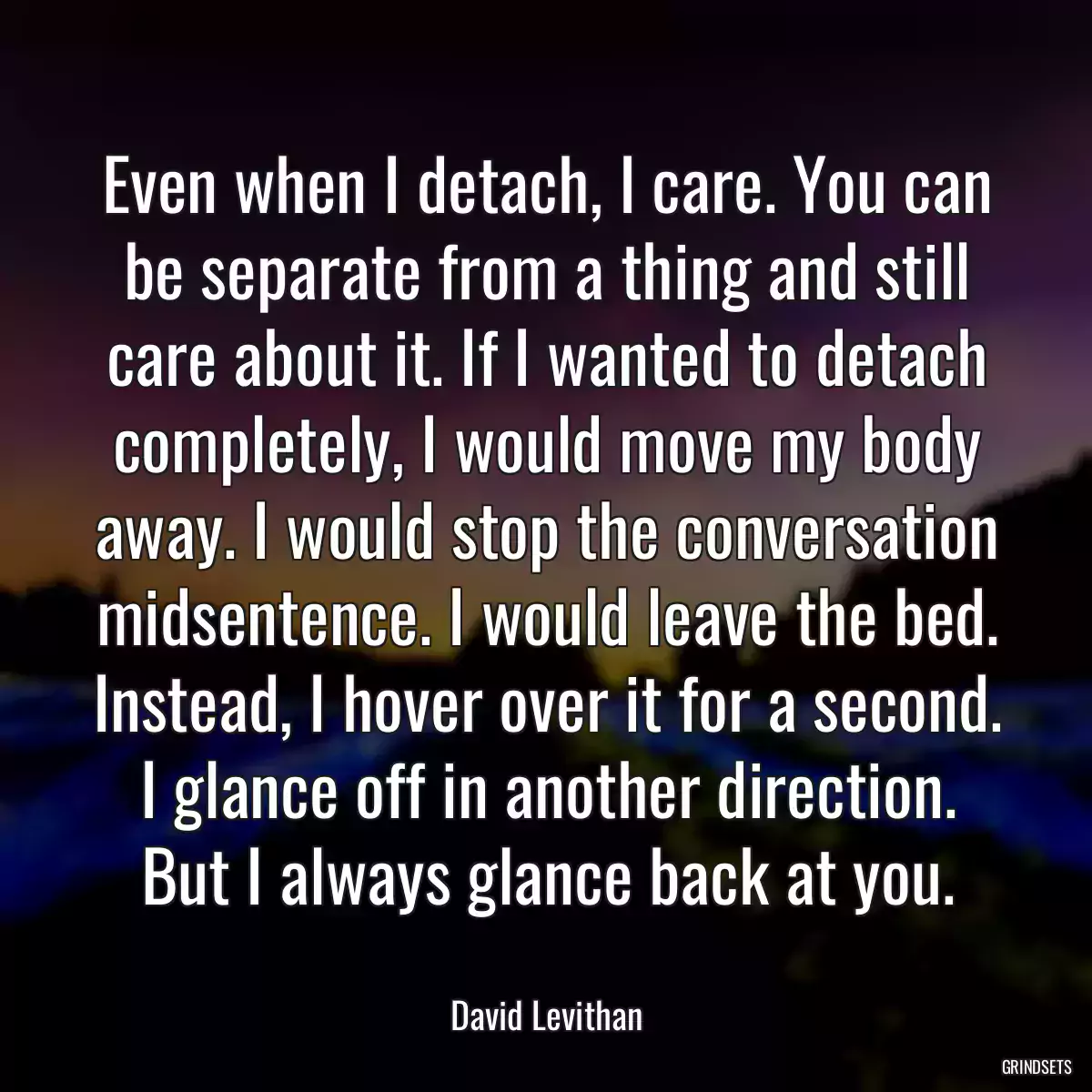 Even when I detach, I care. You can be separate from a thing and still care about it. If I wanted to detach completely, I would move my body away. I would stop the conversation midsentence. I would leave the bed. Instead, I hover over it for a second. I glance off in another direction. But I always glance back at you.