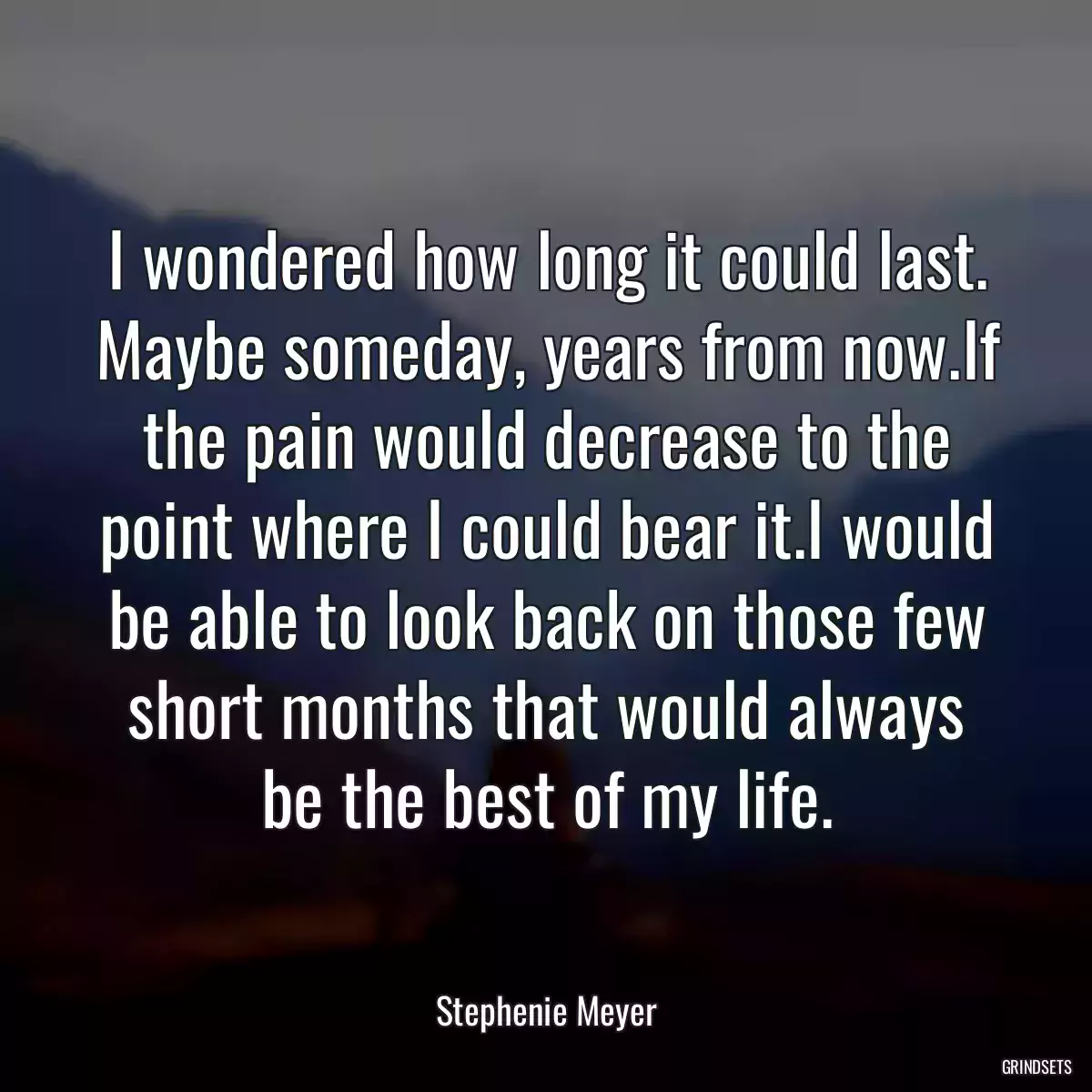 I wondered how long it could last. Maybe someday, years from now.If the pain would decrease to the point where I could bear it.I would be able to look back on those few short months that would always be the best of my life.