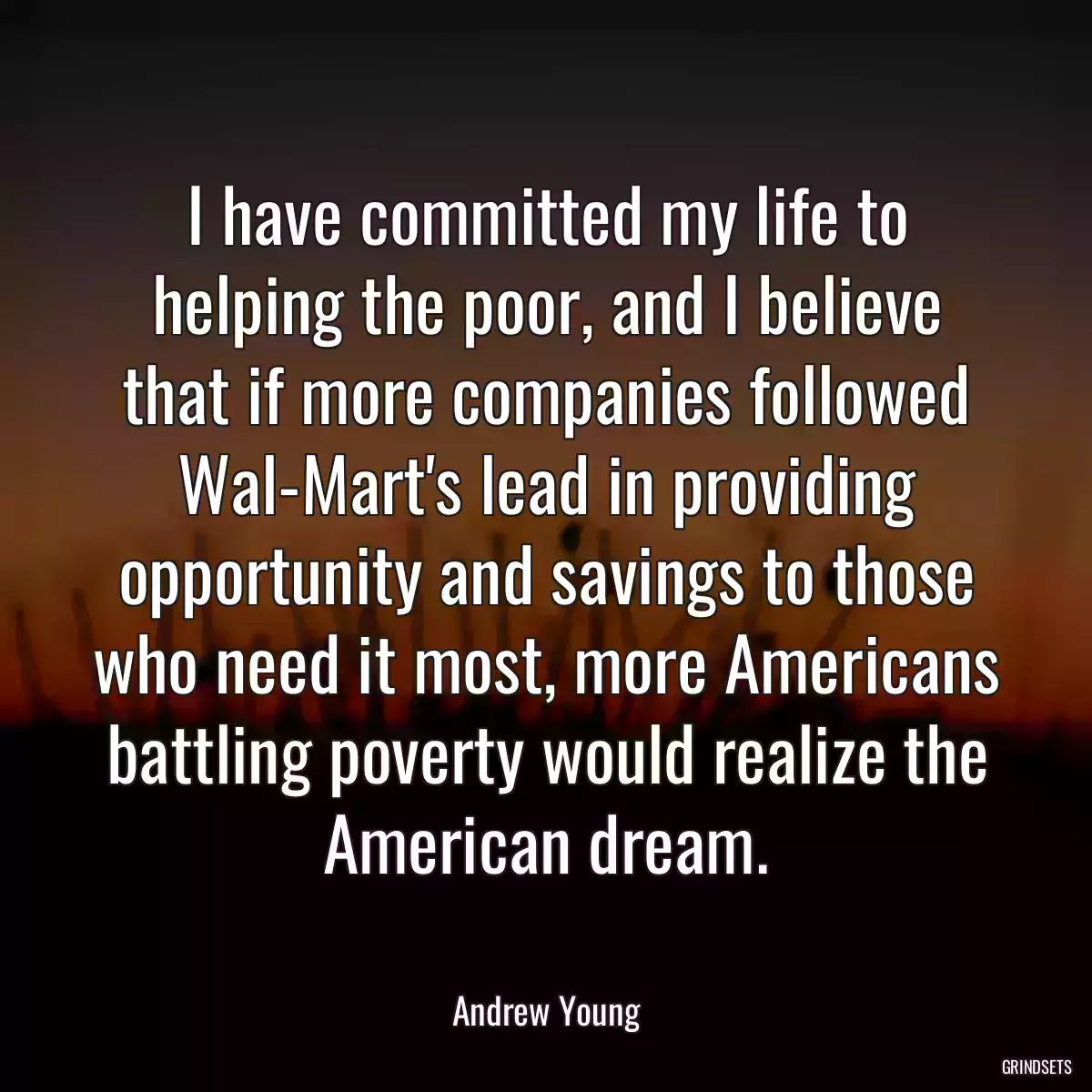 I have committed my life to helping the poor, and I believe that if more companies followed Wal-Mart\'s lead in providing opportunity and savings to those who need it most, more Americans battling poverty would realize the American dream.