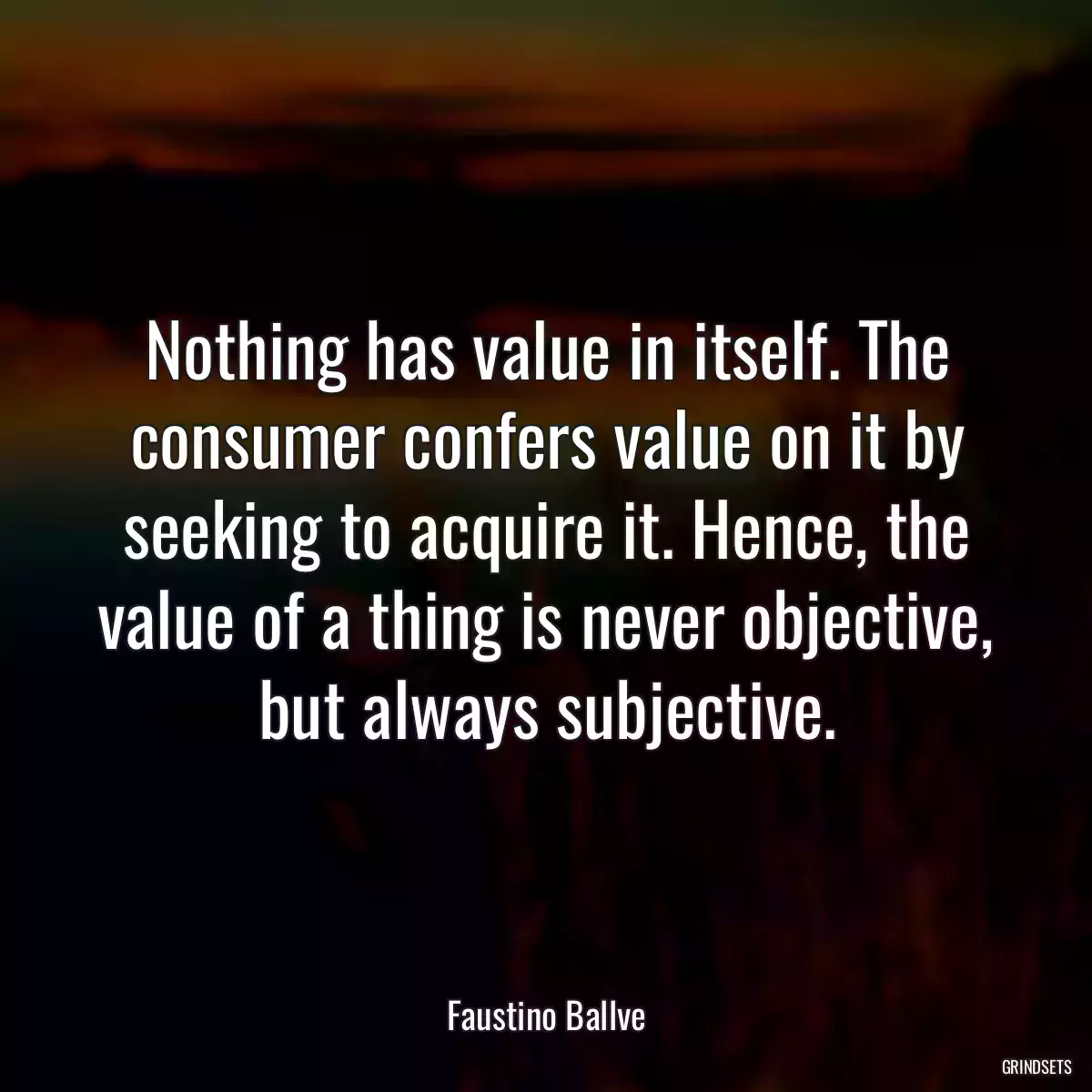 Nothing has value in itself. The consumer confers value on it by seeking to acquire it. Hence, the value of a thing is never objective, but always subjective.