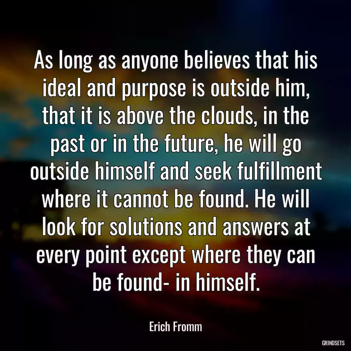 As long as anyone believes that his ideal and purpose is outside him, that it is above the clouds, in the past or in the future, he will go outside himself and seek fulfillment where it cannot be found. He will look for solutions and answers at every point except where they can be found- in himself.