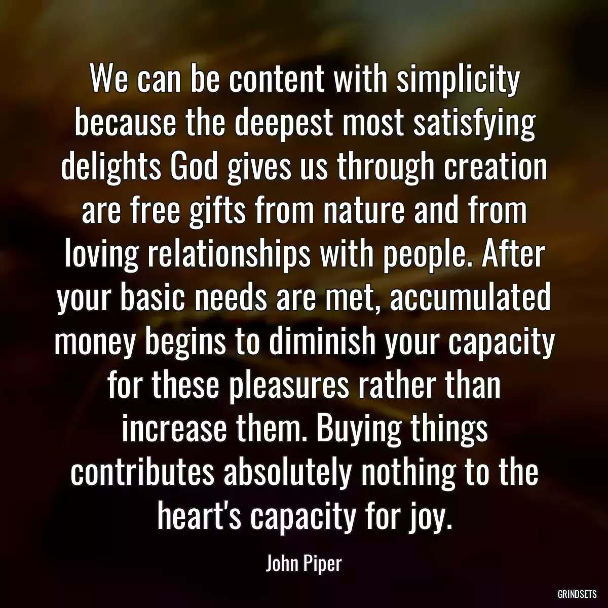 We can be content with simplicity because the deepest most satisfying delights God gives us through creation are free gifts from nature and from loving relationships with people. After your basic needs are met, accumulated money begins to diminish your capacity for these pleasures rather than increase them. Buying things contributes absolutely nothing to the heart\'s capacity for joy.