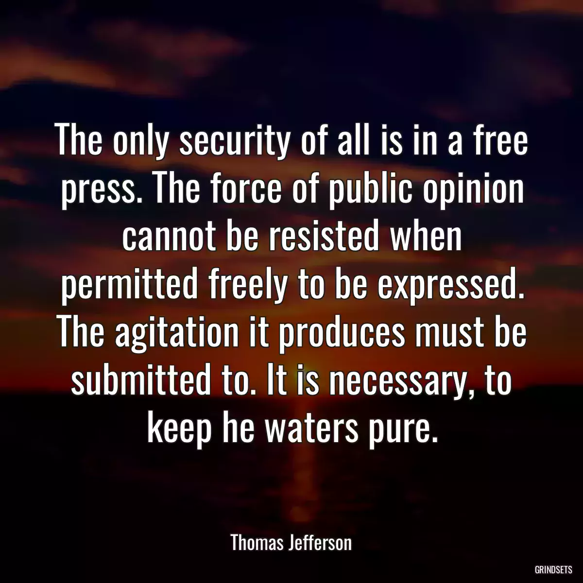 The only security of all is in a free press. The force of public opinion cannot be resisted when permitted freely to be expressed. The agitation it produces must be submitted to. It is necessary, to keep he waters pure.